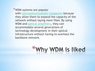 * WDM systems are popular
 with telecommunications companies because
 they allow them to expand the capacity of the
 network without laying more fiber. By using
 WDM and optical amplifiers, they can
 accommodate several generations of
 technology development in their optical
 infrastructure without having to overhaul the
 backbone network.



             *
 