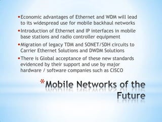 •Economic advantages of Ethernet and WDM will lead
 to its widespread use for mobile backhaul networks
•Introduction of Ethernet and IP interfaces in mobile
 base stations and radio controller equipment
•Migration of legacy TDM and SONET/SDH circuits to
 Carrier Ethernet Solutions and DWDM Solutions
•There is Global acceptance of these new standards
 evidenced by their support and use by major
 hardware / software companies such as CISCO


         *
 