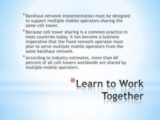 * Backhaul network implementation must be designed
  to support multiple mobile operators sharing the
  same cell tower.
* Because cell tower sharing is a common practice in
  most countries today, it has become a business
  imperative that the fixed network operator must
  plan to serve multiple mobile operators from the
  same backhaul network.
* According to industry estimates, more than 60
  percent of all cell towers worldwide are shared by
  multiple mobile operators.



                       *
 