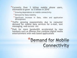 * Currently Over 3 billion mobile phone users,
 estimated to grow to 5 billion in 2010
   * Growing dependence on mobile connectivity
   * Demand for Data mobility
   * Significant increase in Data, video and     application
    development
* Traffic growing exponentially due to consumer
  demand for mobile data services for e-mail, text
  messaging, web access etc
* Push for more bandwidth accelerated by new
  handsets such as iPhones that combine digital media
  entertainment with web based applications


                   *
 