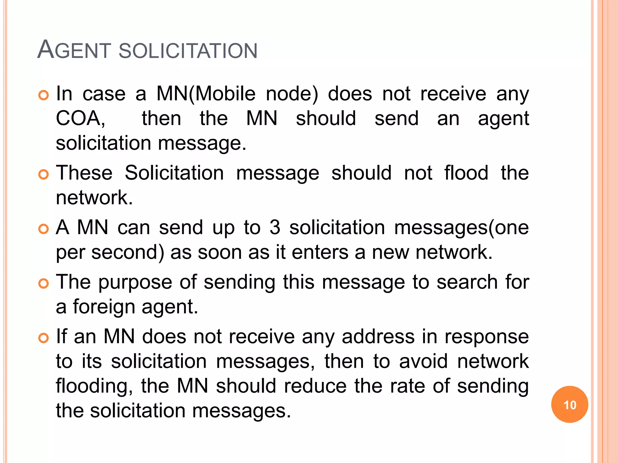 AGENT SOLICITATION
 In case a MN(Mobile node) does not receive any
COA, then the MN should send an agent
solicitation message.
 These Solicitation message should not flood the
network.
 A MN can send up to 3 solicitation messages(one
per second) as soon as it enters a new network.
 The purpose of sending this message to search for
a foreign agent.
 If an MN does not receive any address in response
to its solicitation messages, then to avoid network
flooding, the MN should reduce the rate of sending
the solicitation messages. 10
 