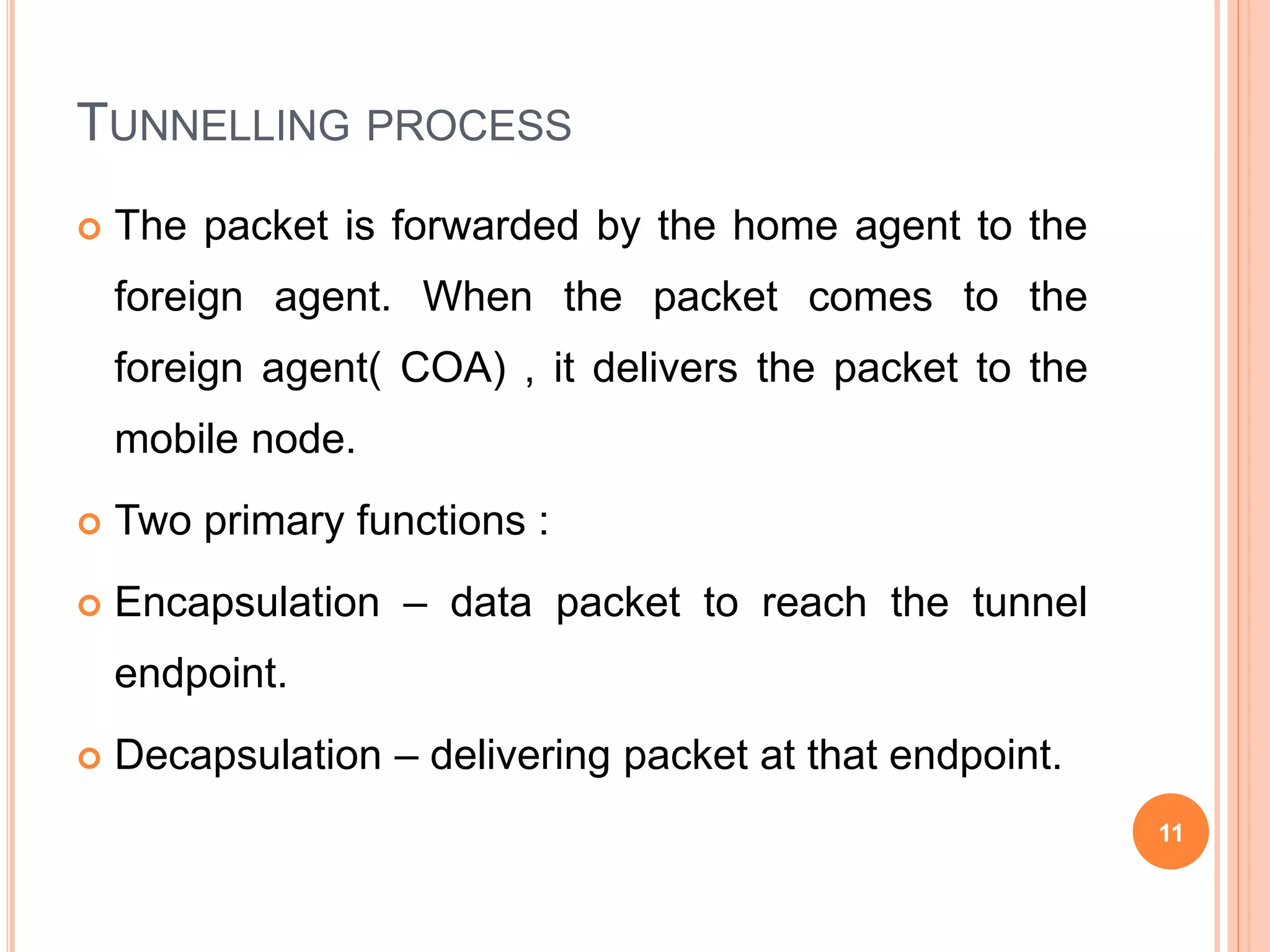 TUNNELLING PROCESS
 The packet is forwarded by the home agent to the
foreign agent. When the packet comes to the
foreign agent( COA) , it delivers the packet to the
mobile node.
 Two primary functions :
 Encapsulation – data packet to reach the tunnel
endpoint.
 Decapsulation – delivering packet at that endpoint.
11
 