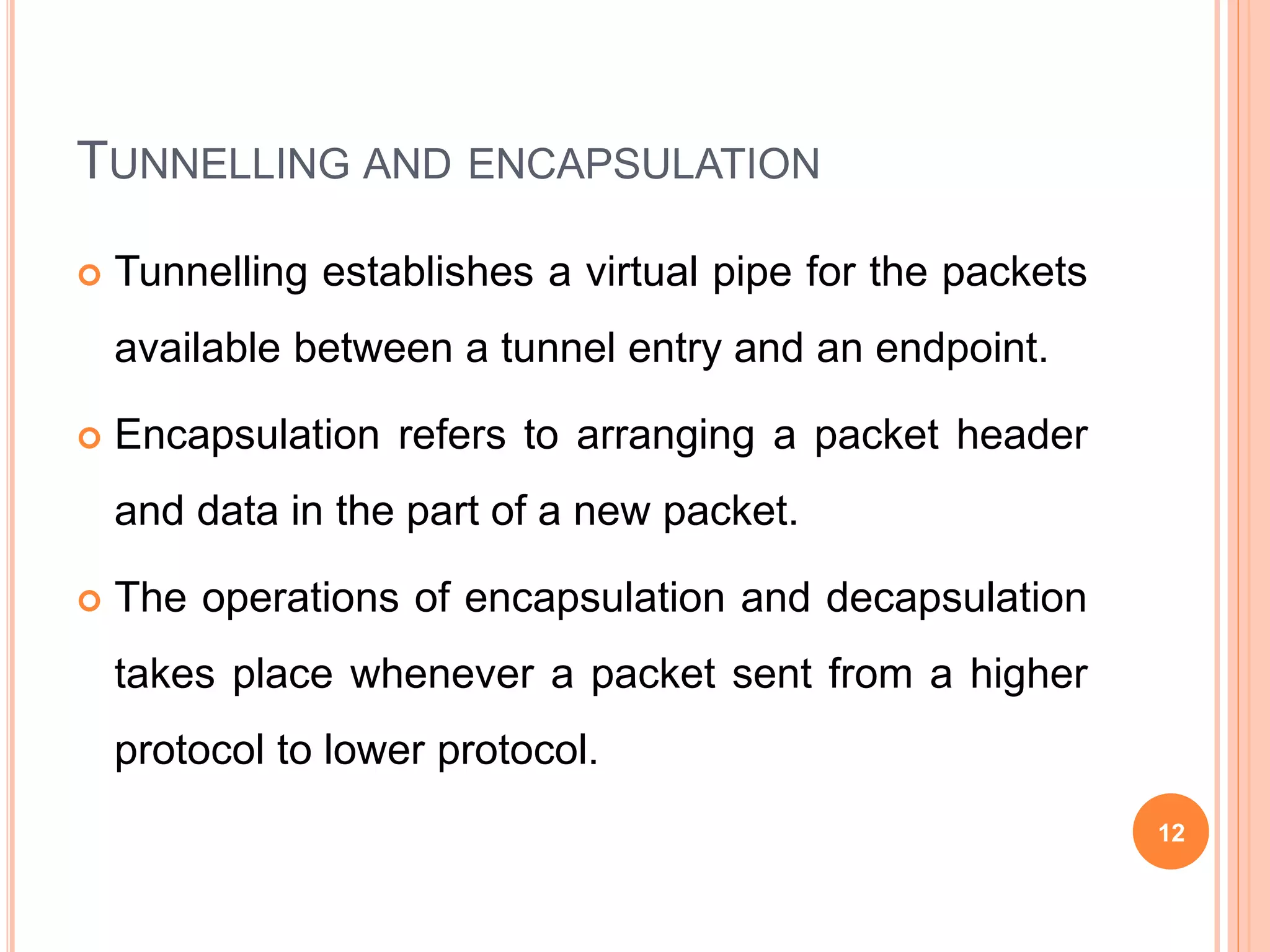 TUNNELLING AND ENCAPSULATION
 Tunnelling establishes a virtual pipe for the packets
available between a tunnel entry and an endpoint.
 Encapsulation refers to arranging a packet header
and data in the part of a new packet.
 The operations of encapsulation and decapsulation
takes place whenever a packet sent from a higher
protocol to lower protocol.
12
 