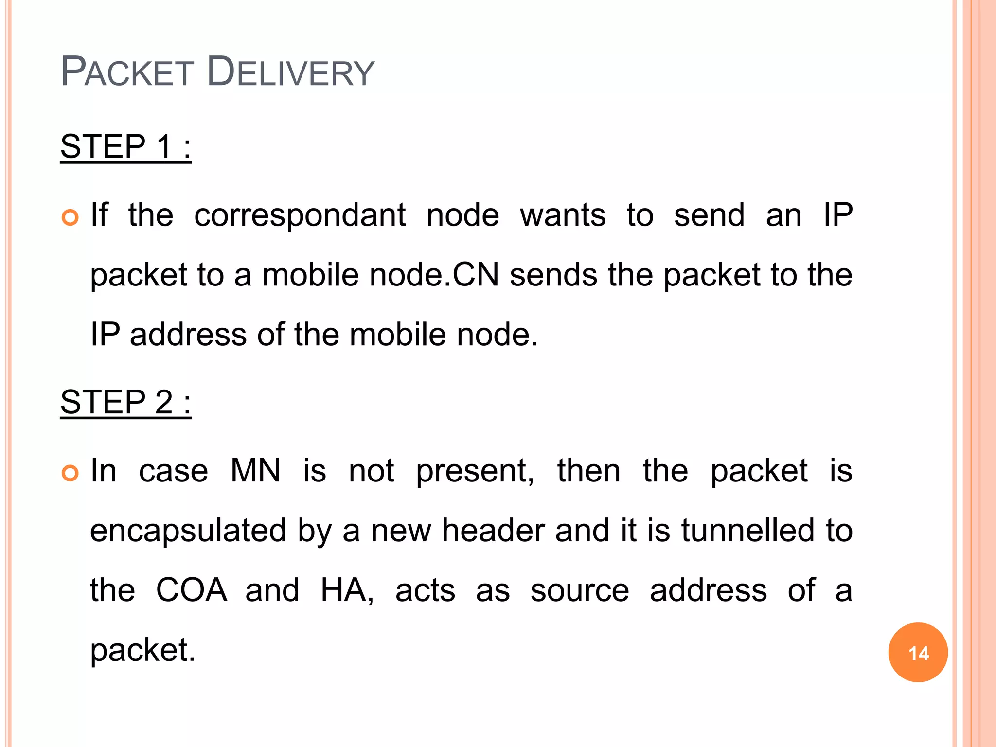 PACKET DELIVERY
STEP 1 :
 If the correspondant node wants to send an IP
packet to a mobile node.CN sends the packet to the
IP address of the mobile node.
STEP 2 :
 In case MN is not present, then the packet is
encapsulated by a new header and it is tunnelled to
the COA and HA, acts as source address of a
packet. 14
 