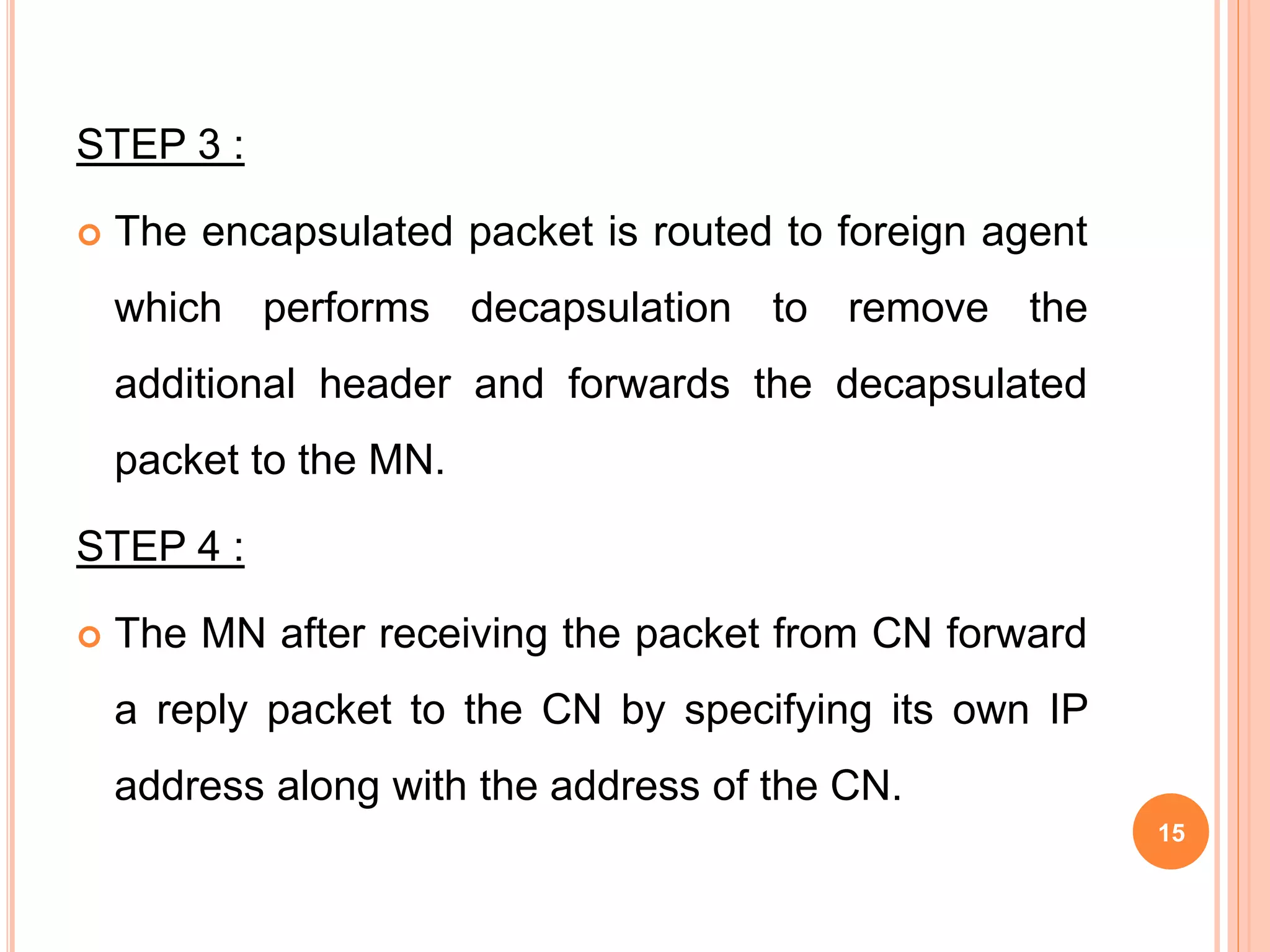 STEP 3 :
 The encapsulated packet is routed to foreign agent
which performs decapsulation to remove the
additional header and forwards the decapsulated
packet to the MN.
STEP 4 :
 The MN after receiving the packet from CN forward
a reply packet to the CN by specifying its own IP
address along with the address of the CN.
15
 