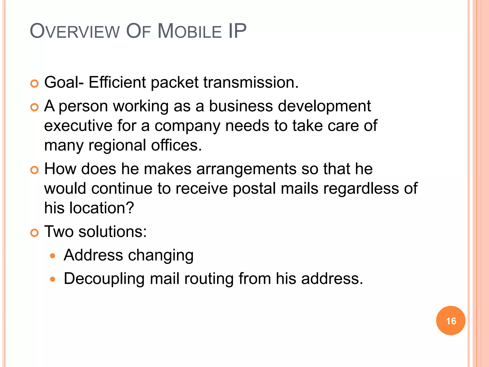 OVERVIEW OF MOBILE IP
 Goal- Efficient packet transmission.
 A person working as a business development
executive for a company needs to take care of
many regional offices.
 How does he makes arrangements so that he
would continue to receive postal mails regardless of
his location?
 Two solutions:
 Address changing
 Decoupling mail routing from his address.
16
 