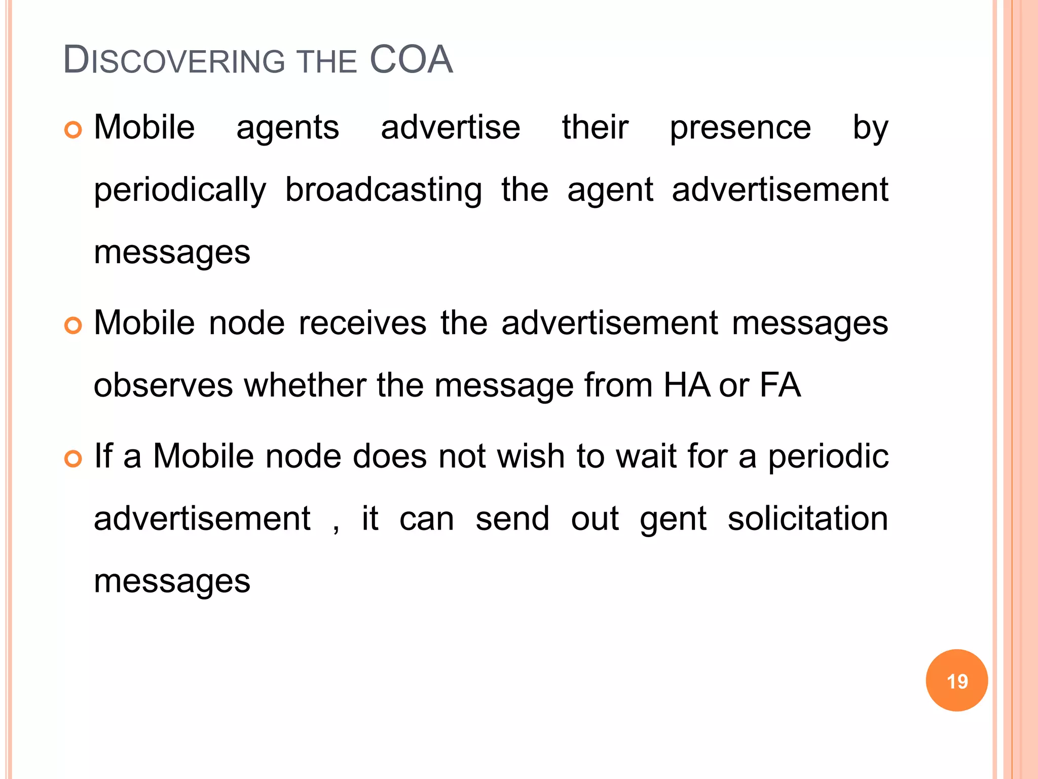 DISCOVERING THE COA
 Mobile agents advertise their presence by
periodically broadcasting the agent advertisement
messages
 Mobile node receives the advertisement messages
observes whether the message from HA or FA
 If a Mobile node does not wish to wait for a periodic
advertisement , it can send out gent solicitation
messages
19
 