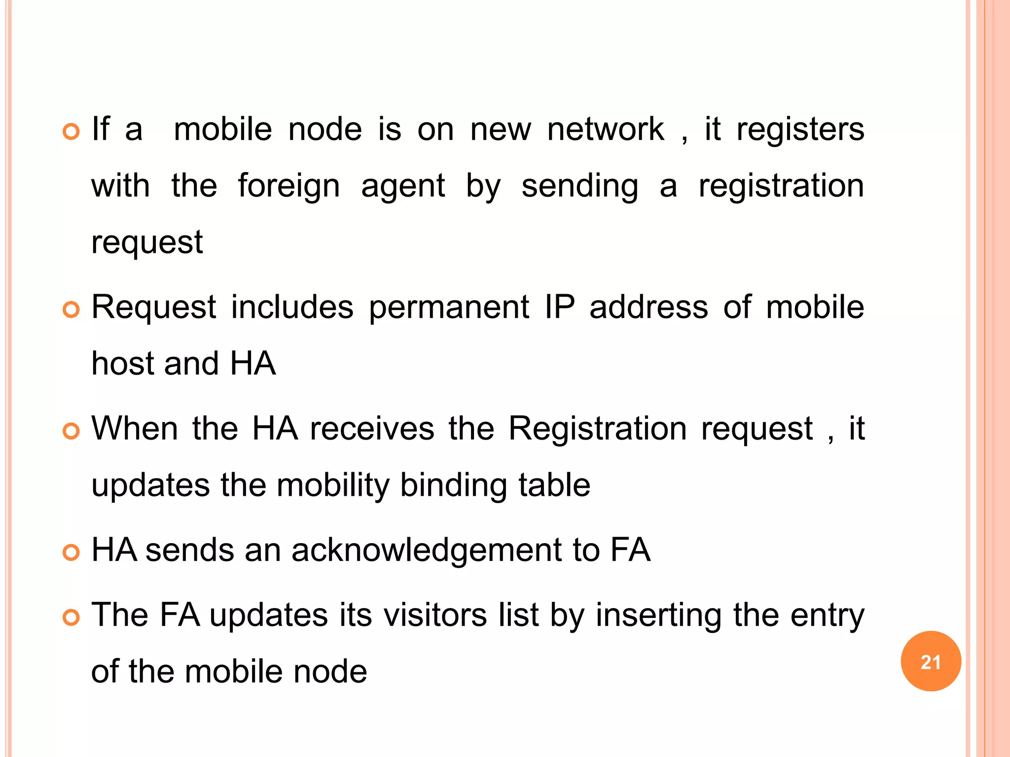  If a mobile node is on new network , it registers
with the foreign agent by sending a registration
request
 Request includes permanent IP address of mobile
host and HA
 When the HA receives the Registration request , it
updates the mobility binding table
 HA sends an acknowledgement to FA
 The FA updates its visitors list by inserting the entry
of the mobile node 21
 