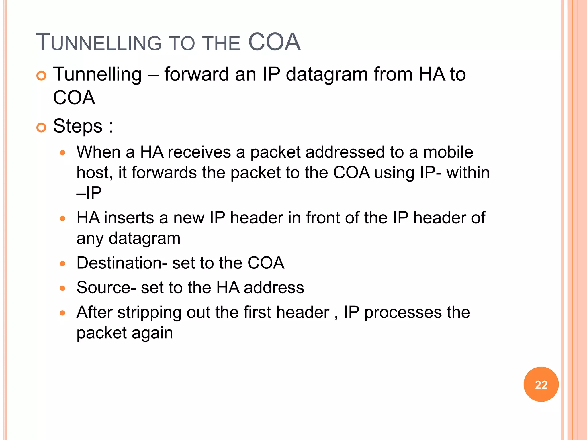 TUNNELLING TO THE COA
 Tunnelling – forward an IP datagram from HA to
COA
 Steps :
 When a HA receives a packet addressed to a mobile
host, it forwards the packet to the COA using IP- within
–IP
 HA inserts a new IP header in front of the IP header of
any datagram
 Destination- set to the COA
 Source- set to the HA address
 After stripping out the first header , IP processes the
packet again
22
 