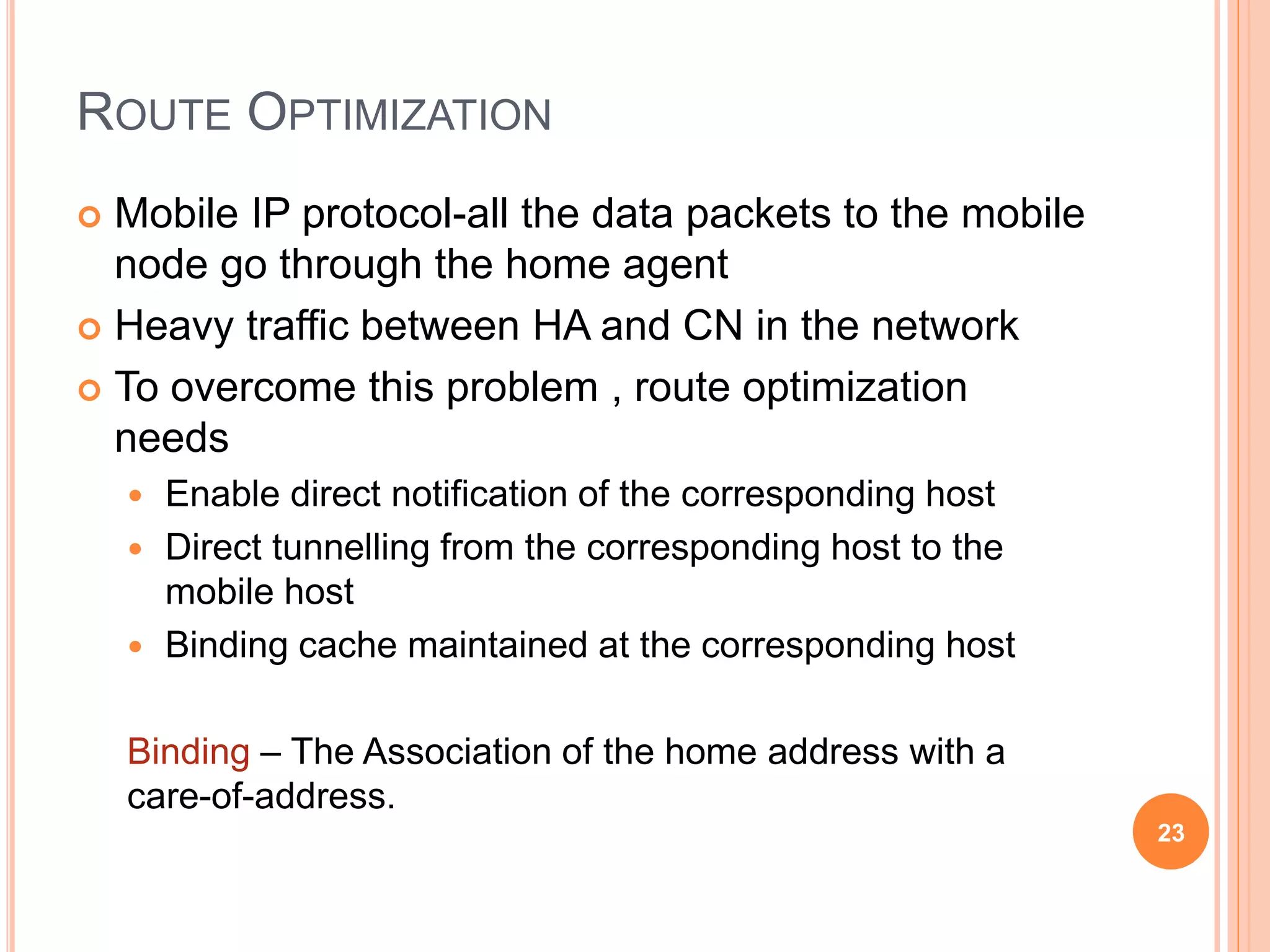ROUTE OPTIMIZATION
 Mobile IP protocol-all the data packets to the mobile
node go through the home agent
 Heavy traffic between HA and CN in the network
 To overcome this problem , route optimization
needs
 Enable direct notification of the corresponding host
 Direct tunnelling from the corresponding host to the
mobile host
 Binding cache maintained at the corresponding host
Binding – The Association of the home address with a
care-of-address.
23
 