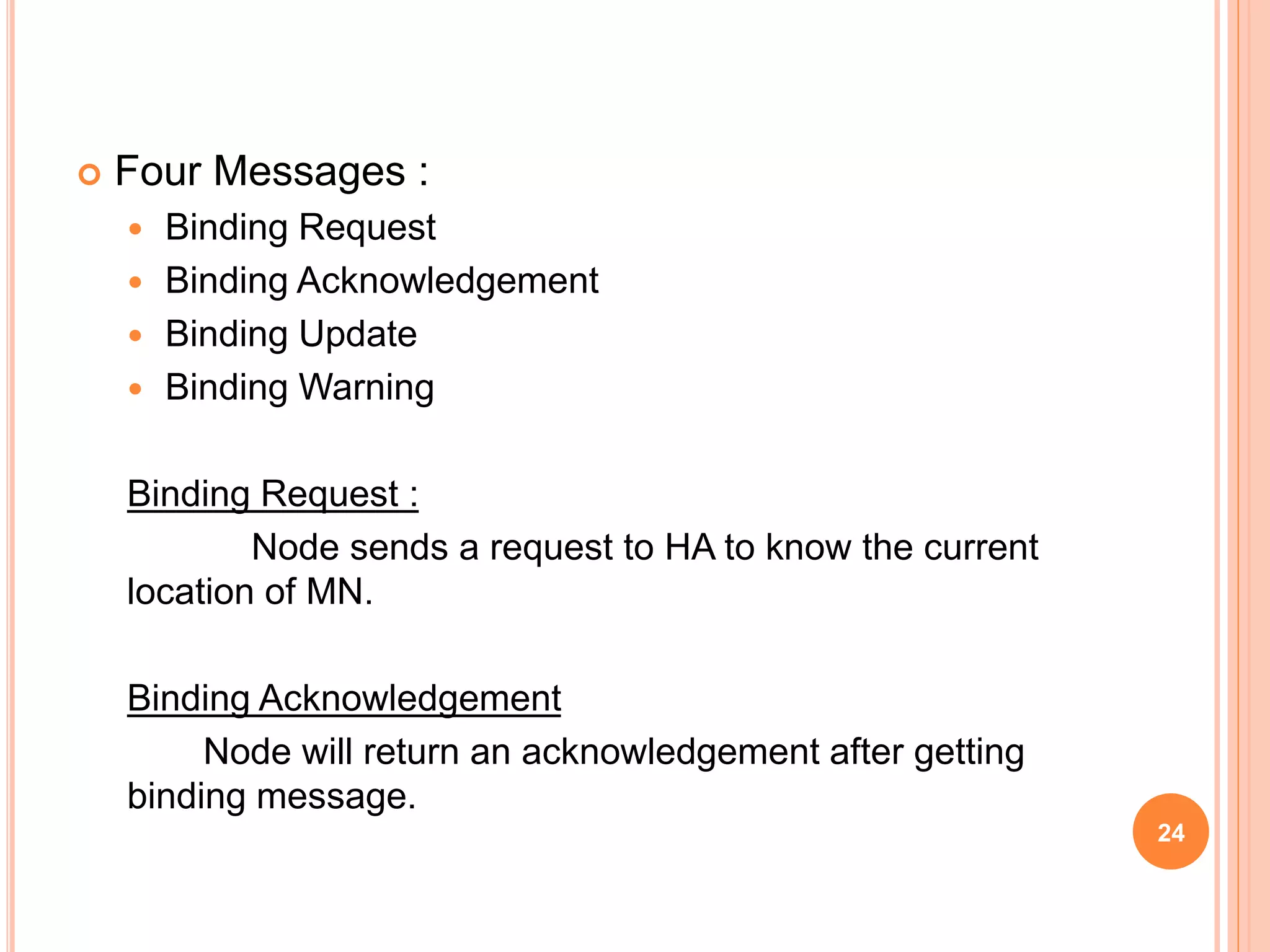  Four Messages :
 Binding Request
 Binding Acknowledgement
 Binding Update
 Binding Warning
Binding Request :
Node sends a request to HA to know the current
location of MN.
Binding Acknowledgement
Node will return an acknowledgement after getting
binding message.
24
 