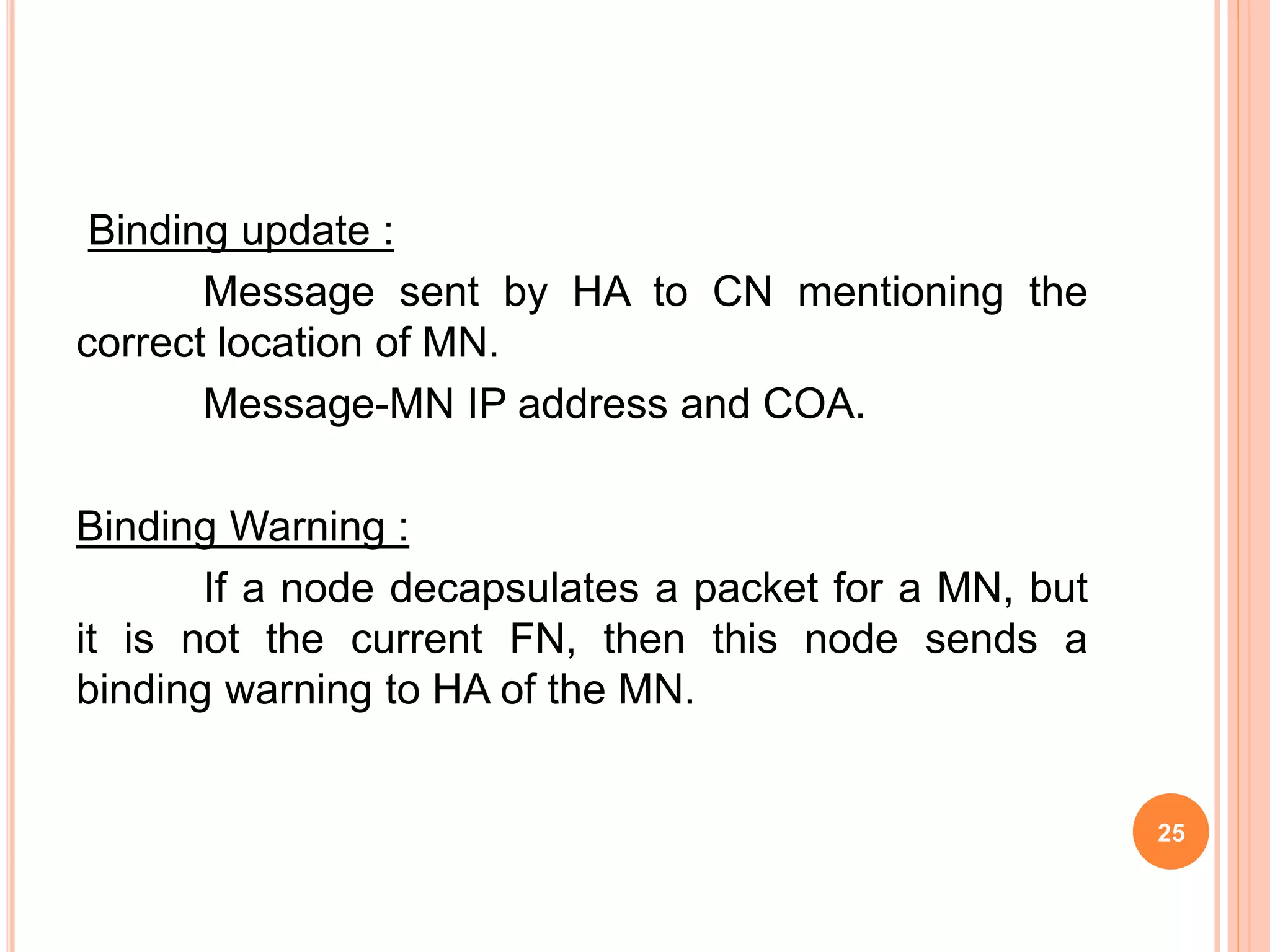 Binding update :
Message sent by HA to CN mentioning the
correct location of MN.
Message-MN IP address and COA.
Binding Warning :
If a node decapsulates a packet for a MN, but
it is not the current FN, then this node sends a
binding warning to HA of the MN.
25
 