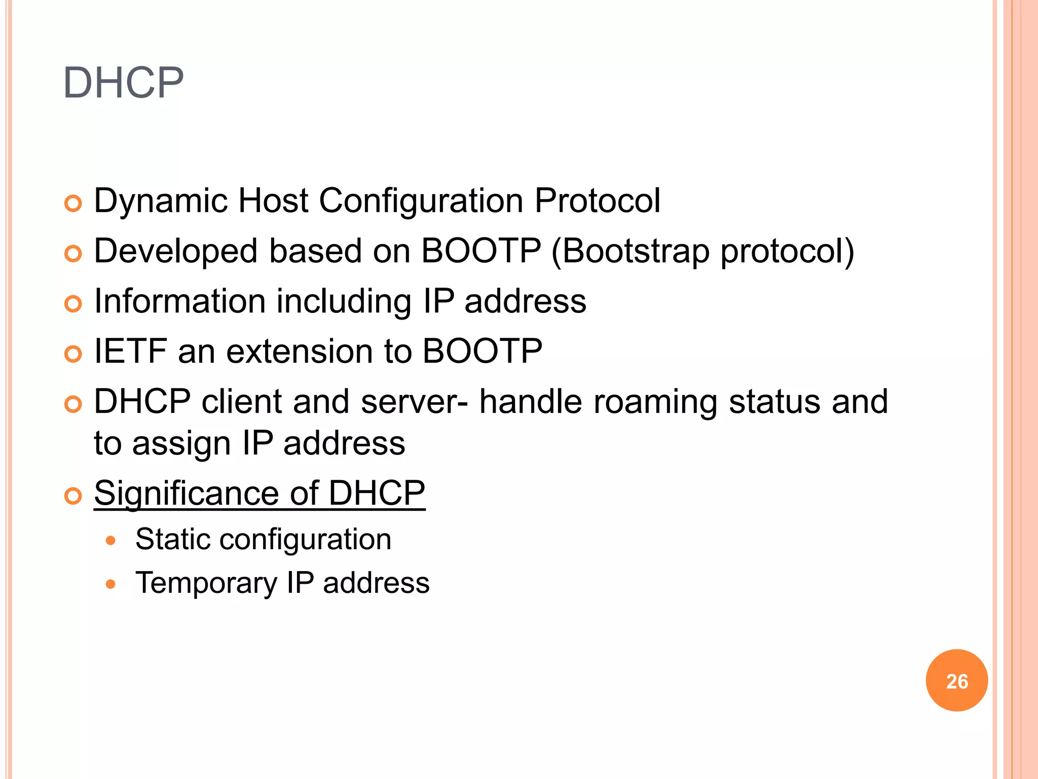DHCP
 Dynamic Host Configuration Protocol
 Developed based on BOOTP (Bootstrap protocol)
 Information including IP address
 IETF an extension to BOOTP
 DHCP client and server- handle roaming status and
to assign IP address
 Significance of DHCP
 Static configuration
 Temporary IP address
26
 
