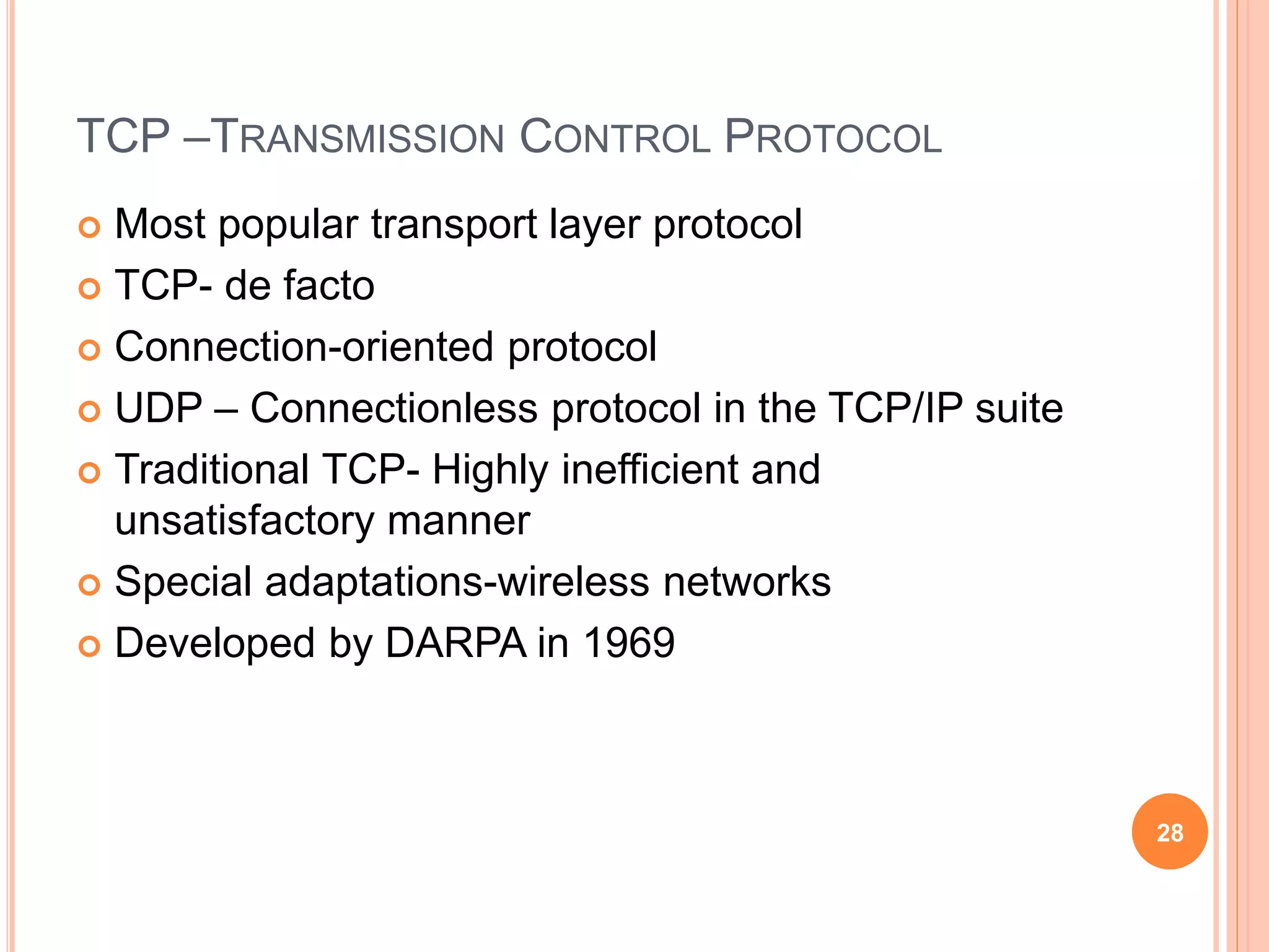 TCP –TRANSMISSION CONTROL PROTOCOL
 Most popular transport layer protocol
 TCP- de facto
 Connection-oriented protocol
 UDP – Connectionless protocol in the TCP/IP suite
 Traditional TCP- Highly inefficient and
unsatisfactory manner
 Special adaptations-wireless networks
 Developed by DARPA in 1969
28
 