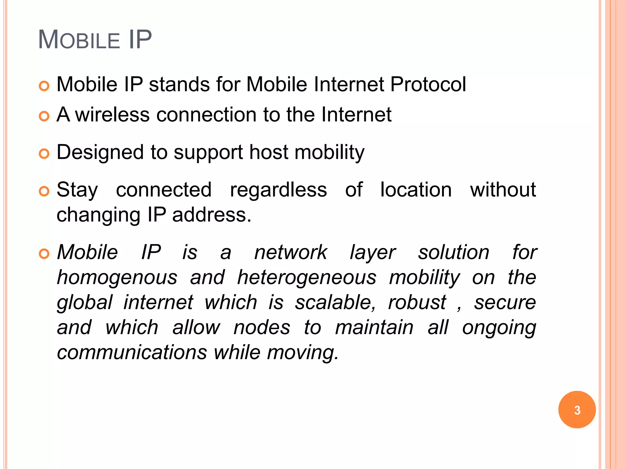 MOBILE IP
 Mobile IP stands for Mobile Internet Protocol
 A wireless connection to the Internet
 Designed to support host mobility
 Stay connected regardless of location without
changing IP address.
 Mobile IP is a network layer solution for
homogenous and heterogeneous mobility on the
global internet which is scalable, robust , secure
and which allow nodes to maintain all ongoing
communications while moving.
3
 