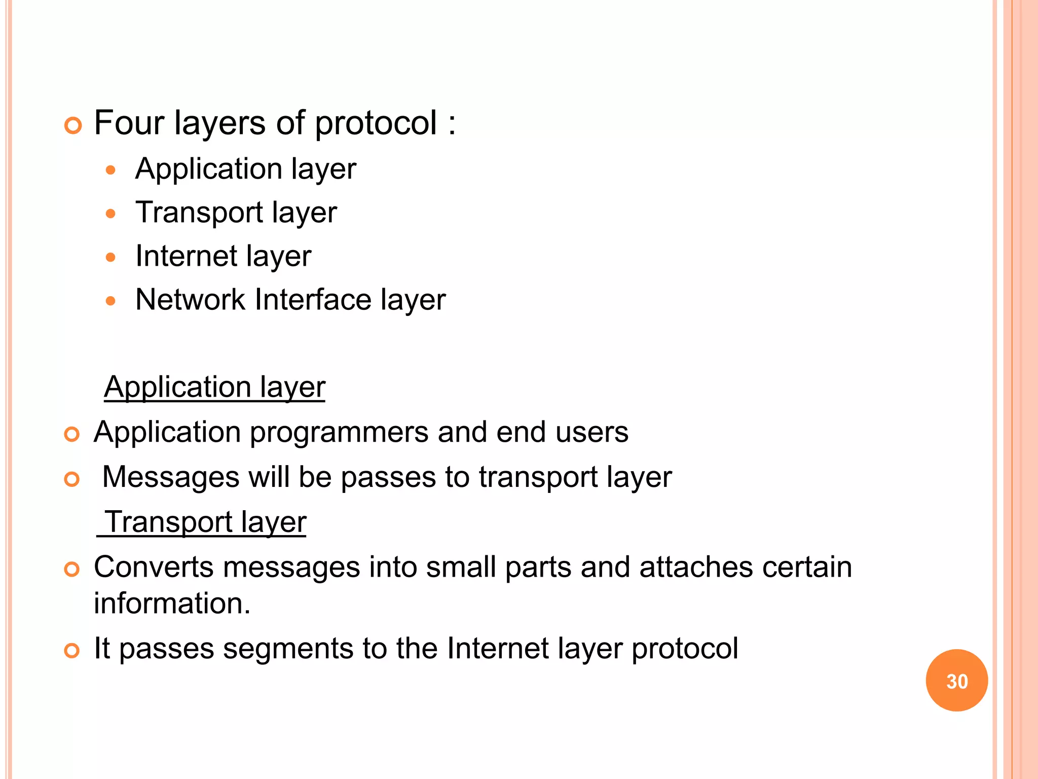  Four layers of protocol :
 Application layer
 Transport layer
 Internet layer
 Network Interface layer
Application layer
 Application programmers and end users
 Messages will be passes to transport layer
Transport layer
 Converts messages into small parts and attaches certain
information.
 It passes segments to the Internet layer protocol
30
 