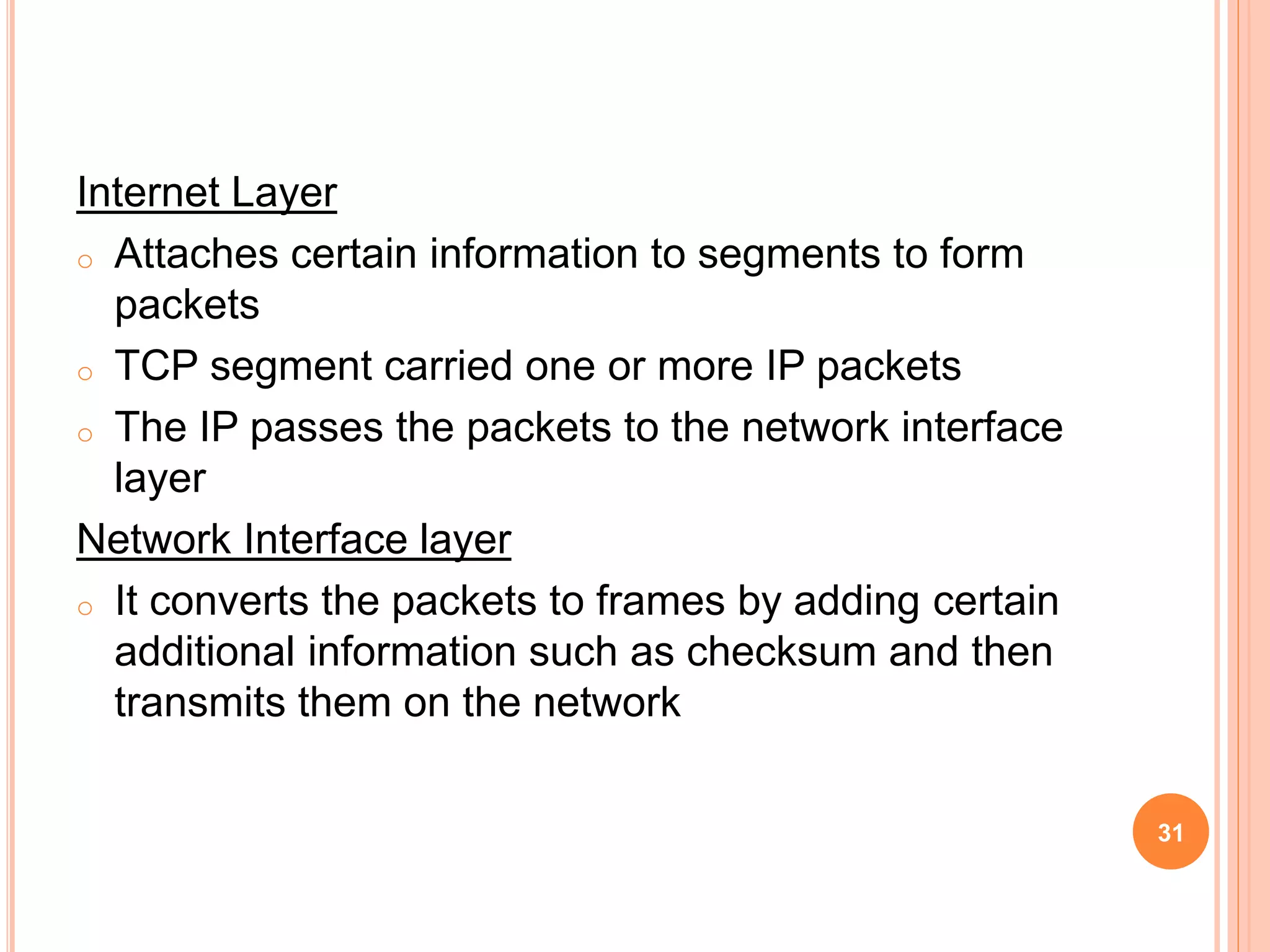 Internet Layer
o Attaches certain information to segments to form
packets
o TCP segment carried one or more IP packets
o The IP passes the packets to the network interface
layer
Network Interface layer
o It converts the packets to frames by adding certain
additional information such as checksum and then
transmits them on the network
31
 