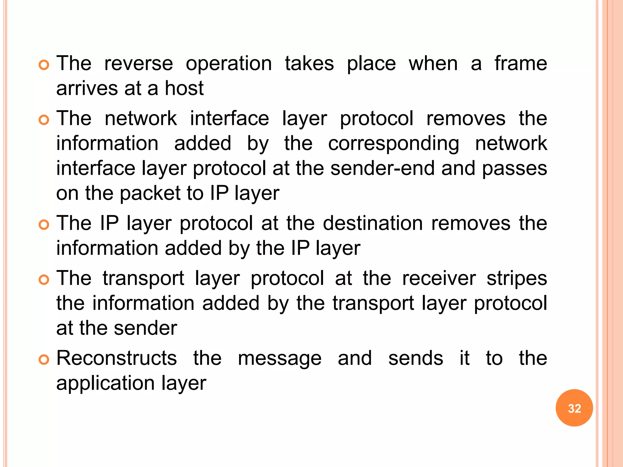  The reverse operation takes place when a frame
arrives at a host
 The network interface layer protocol removes the
information added by the corresponding network
interface layer protocol at the sender-end and passes
on the packet to IP layer
 The IP layer protocol at the destination removes the
information added by the IP layer
 The transport layer protocol at the receiver stripes
the information added by the transport layer protocol
at the sender
 Reconstructs the message and sends it to the
application layer
32
 