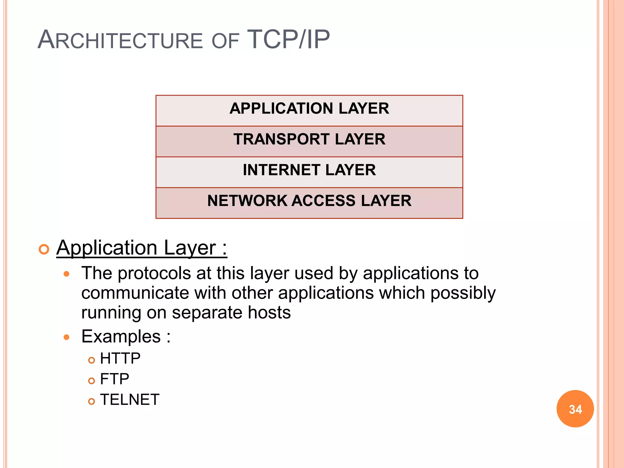 ARCHITECTURE OF TCP/IP
 Application Layer :
 The protocols at this layer used by applications to
communicate with other applications which possibly
running on separate hosts
 Examples :
 HTTP
 FTP
 TELNET
34
APPLICATION LAYER
TRANSPORT LAYER
INTERNET LAYER
NETWORK ACCESS LAYER
 