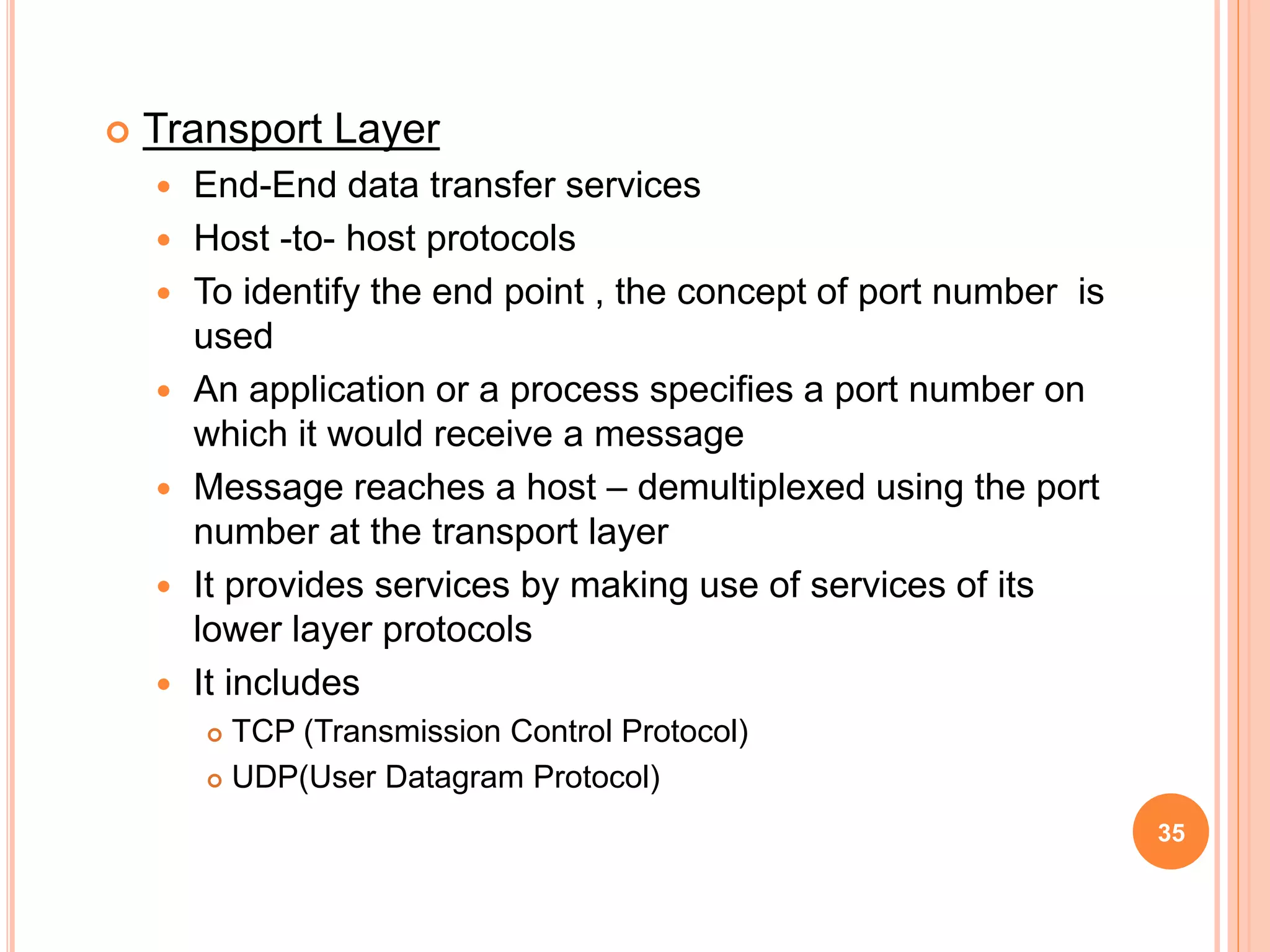  Transport Layer
 End-End data transfer services
 Host -to- host protocols
 To identify the end point , the concept of port number is
used
 An application or a process specifies a port number on
which it would receive a message
 Message reaches a host – demultiplexed using the port
number at the transport layer
 It provides services by making use of services of its
lower layer protocols
 It includes
 TCP (Transmission Control Protocol)
 UDP(User Datagram Protocol)
35
 