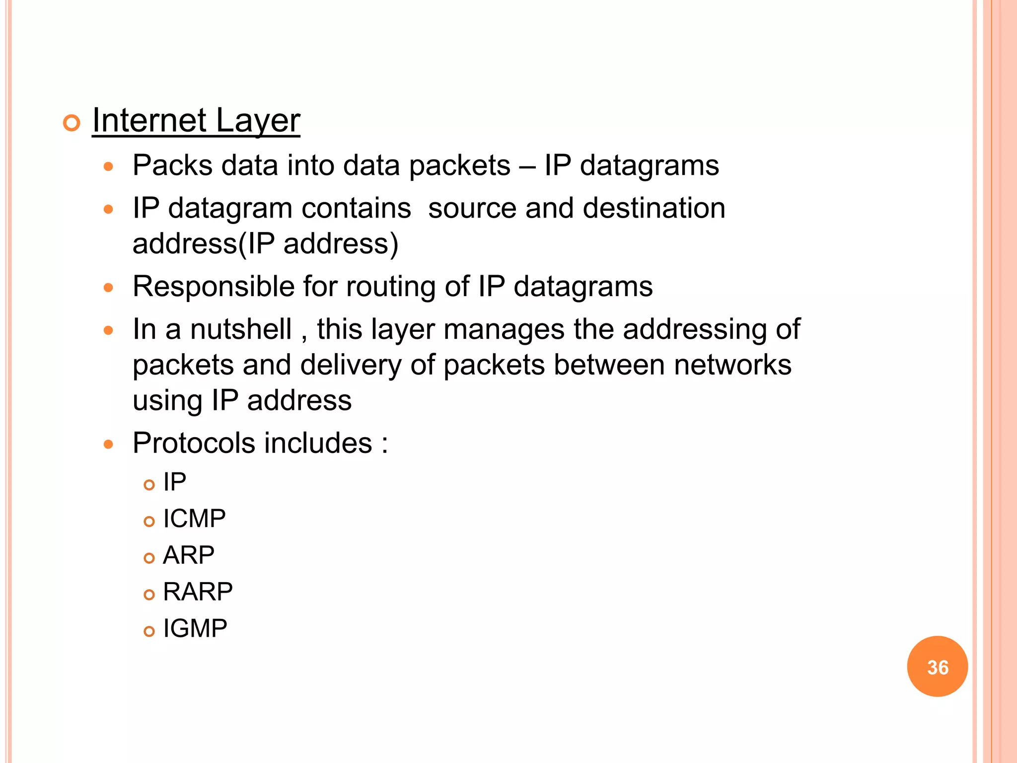  Internet Layer
 Packs data into data packets – IP datagrams
 IP datagram contains source and destination
address(IP address)
 Responsible for routing of IP datagrams
 In a nutshell , this layer manages the addressing of
packets and delivery of packets between networks
using IP address
 Protocols includes :
 IP
 ICMP
 ARP
 RARP
 IGMP
36
 