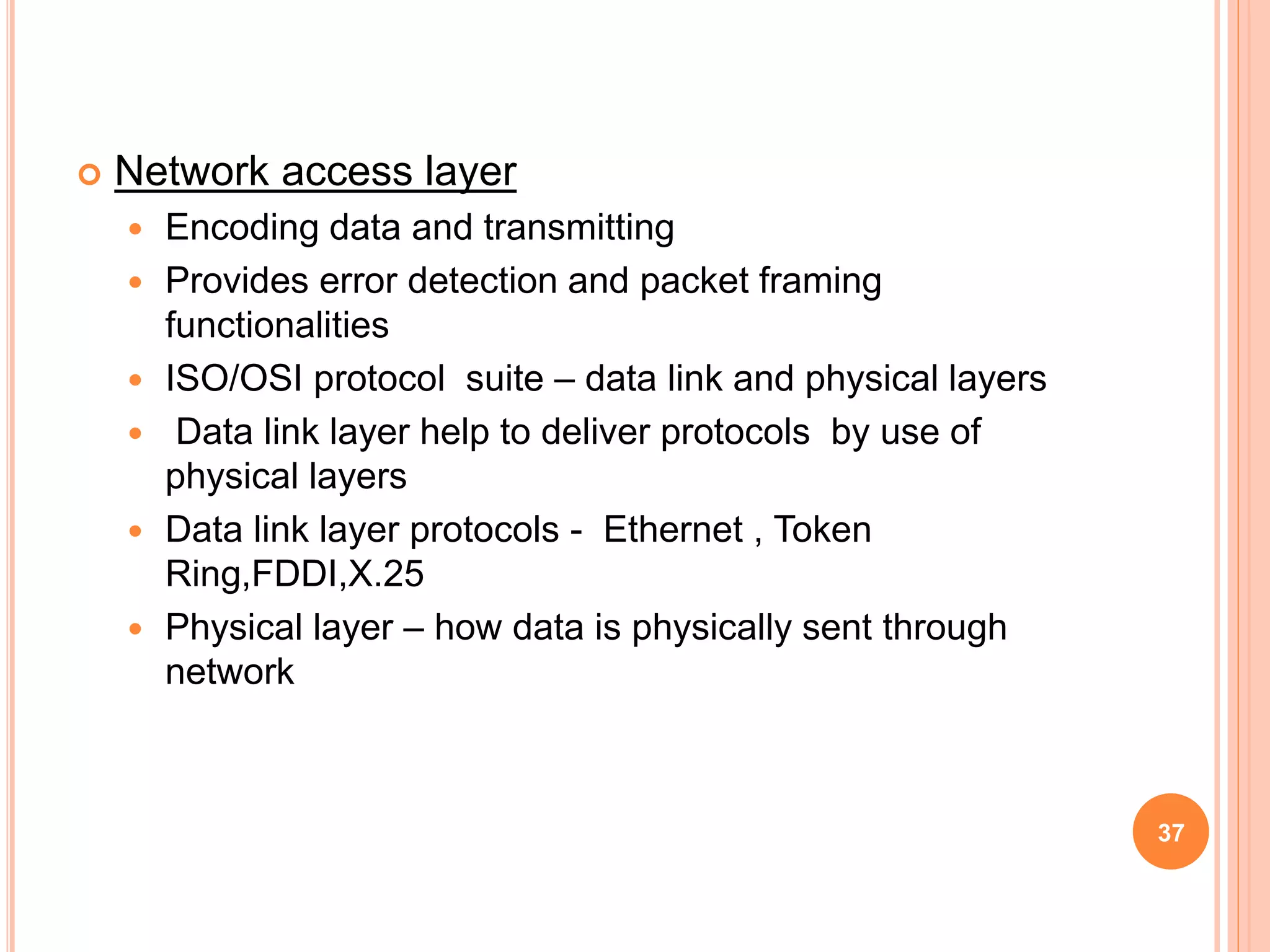  Network access layer
 Encoding data and transmitting
 Provides error detection and packet framing
functionalities
 ISO/OSI protocol suite – data link and physical layers
 Data link layer help to deliver protocols by use of
physical layers
 Data link layer protocols - Ethernet , Token
Ring,FDDI,X.25
 Physical layer – how data is physically sent through
network
37
 