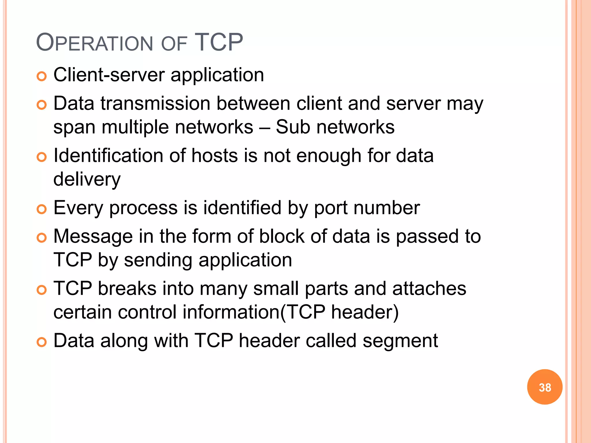 OPERATION OF TCP
 Client-server application
 Data transmission between client and server may
span multiple networks – Sub networks
 Identification of hosts is not enough for data
delivery
 Every process is identified by port number
 Message in the form of block of data is passed to
TCP by sending application
 TCP breaks into many small parts and attaches
certain control information(TCP header)
 Data along with TCP header called segment
38
 