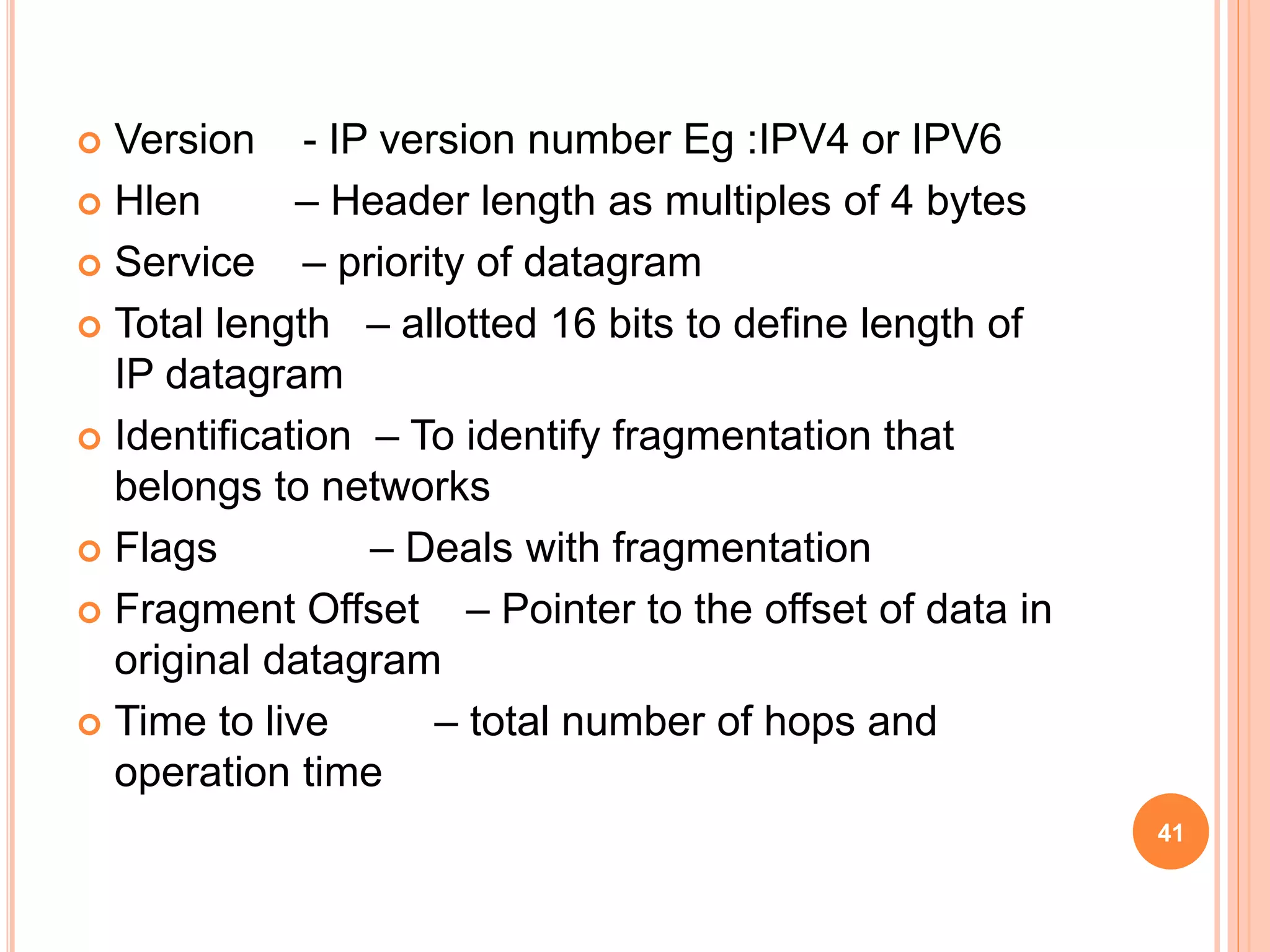  Version - IP version number Eg :IPV4 or IPV6
 Hlen – Header length as multiples of 4 bytes
 Service – priority of datagram
 Total length – allotted 16 bits to define length of
IP datagram
 Identification – To identify fragmentation that
belongs to networks
 Flags – Deals with fragmentation
 Fragment Offset – Pointer to the offset of data in
original datagram
 Time to live – total number of hops and
operation time
41
 