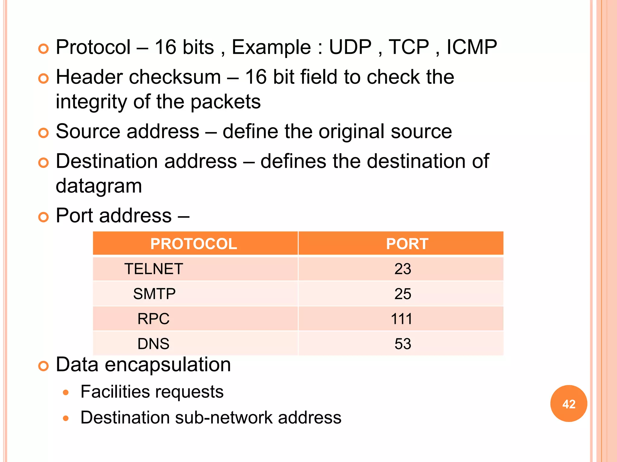 Protocol – 16 bits , Example : UDP , TCP , ICMP
 Header checksum – 16 bit field to check the
integrity of the packets
 Source address – define the original source
 Destination address – defines the destination of
datagram
 Port address –
 Data encapsulation
 Facilities requests
 Destination sub-network address
42
PROTOCOL PORT
TELNET 23
SMTP 25
RPC 111
DNS 53
 