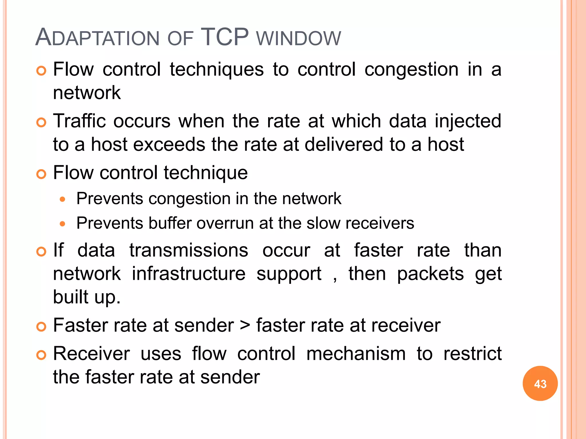 ADAPTATION OF TCP WINDOW
 Flow control techniques to control congestion in a
network
 Traffic occurs when the rate at which data injected
to a host exceeds the rate at delivered to a host
 Flow control technique
 Prevents congestion in the network
 Prevents buffer overrun at the slow receivers
 If data transmissions occur at faster rate than
network infrastructure support , then packets get
built up.
 Faster rate at sender > faster rate at receiver
 Receiver uses flow control mechanism to restrict
the faster rate at sender 43
 