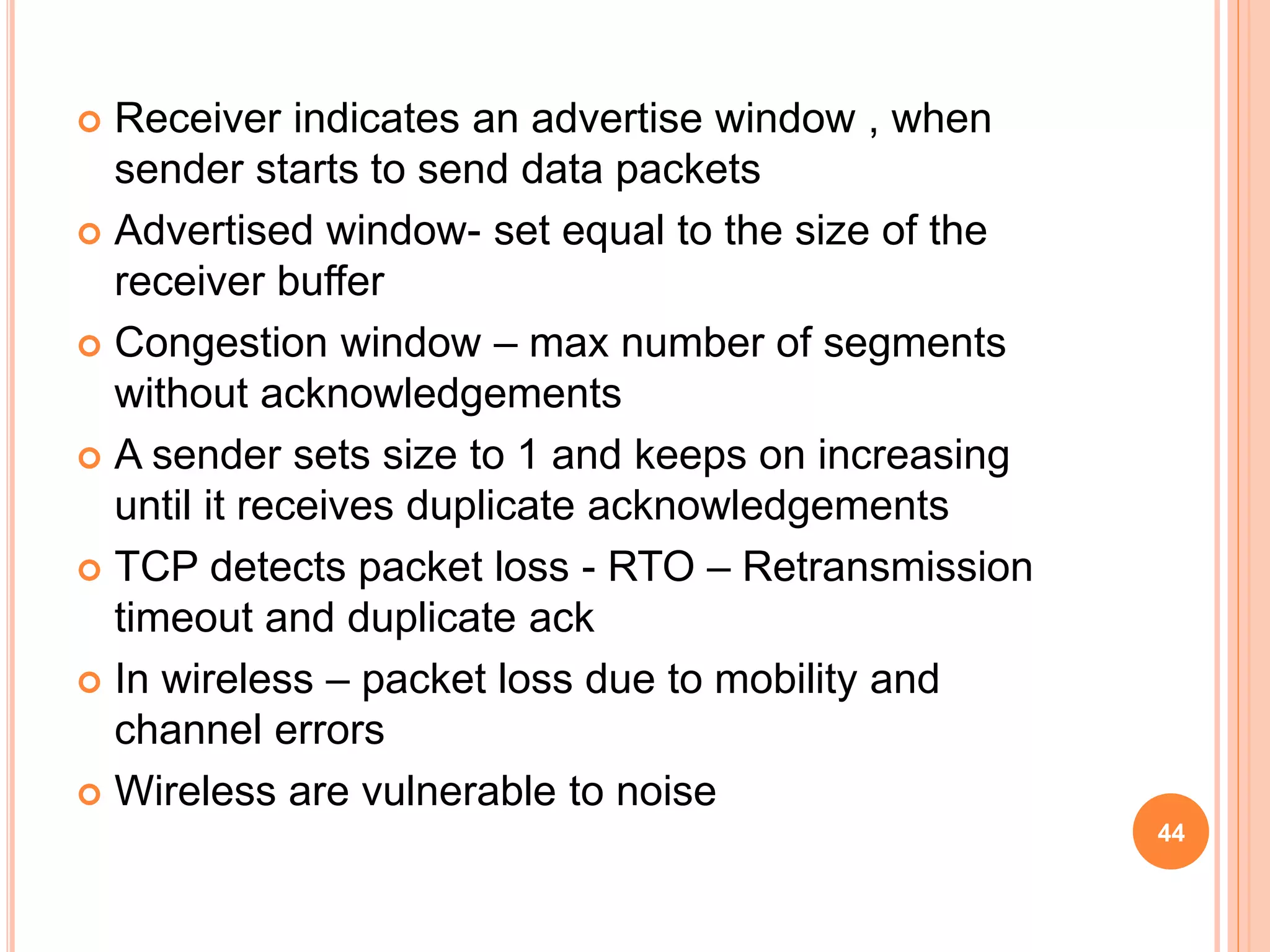  Receiver indicates an advertise window , when
sender starts to send data packets
 Advertised window- set equal to the size of the
receiver buffer
 Congestion window – max number of segments
without acknowledgements
 A sender sets size to 1 and keeps on increasing
until it receives duplicate acknowledgements
 TCP detects packet loss - RTO – Retransmission
timeout and duplicate ack
 In wireless – packet loss due to mobility and
channel errors
 Wireless are vulnerable to noise
44
 
