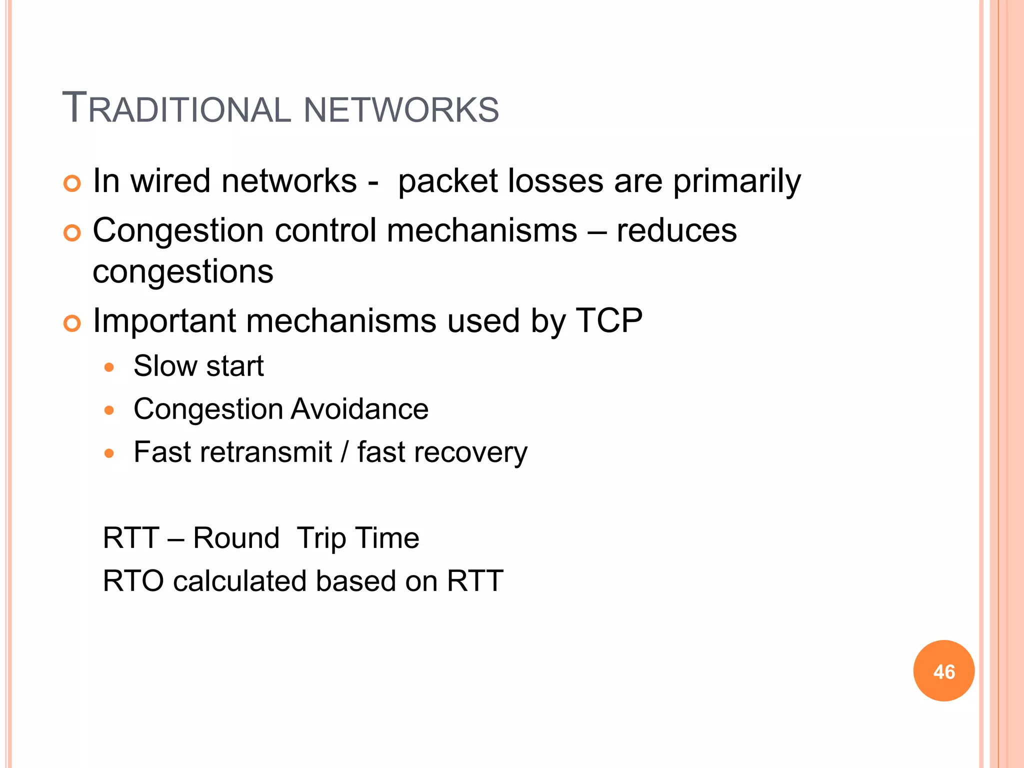 TRADITIONAL NETWORKS
 In wired networks - packet losses are primarily
 Congestion control mechanisms – reduces
congestions
 Important mechanisms used by TCP
 Slow start
 Congestion Avoidance
 Fast retransmit / fast recovery
RTT – Round Trip Time
RTO calculated based on RTT
46
 