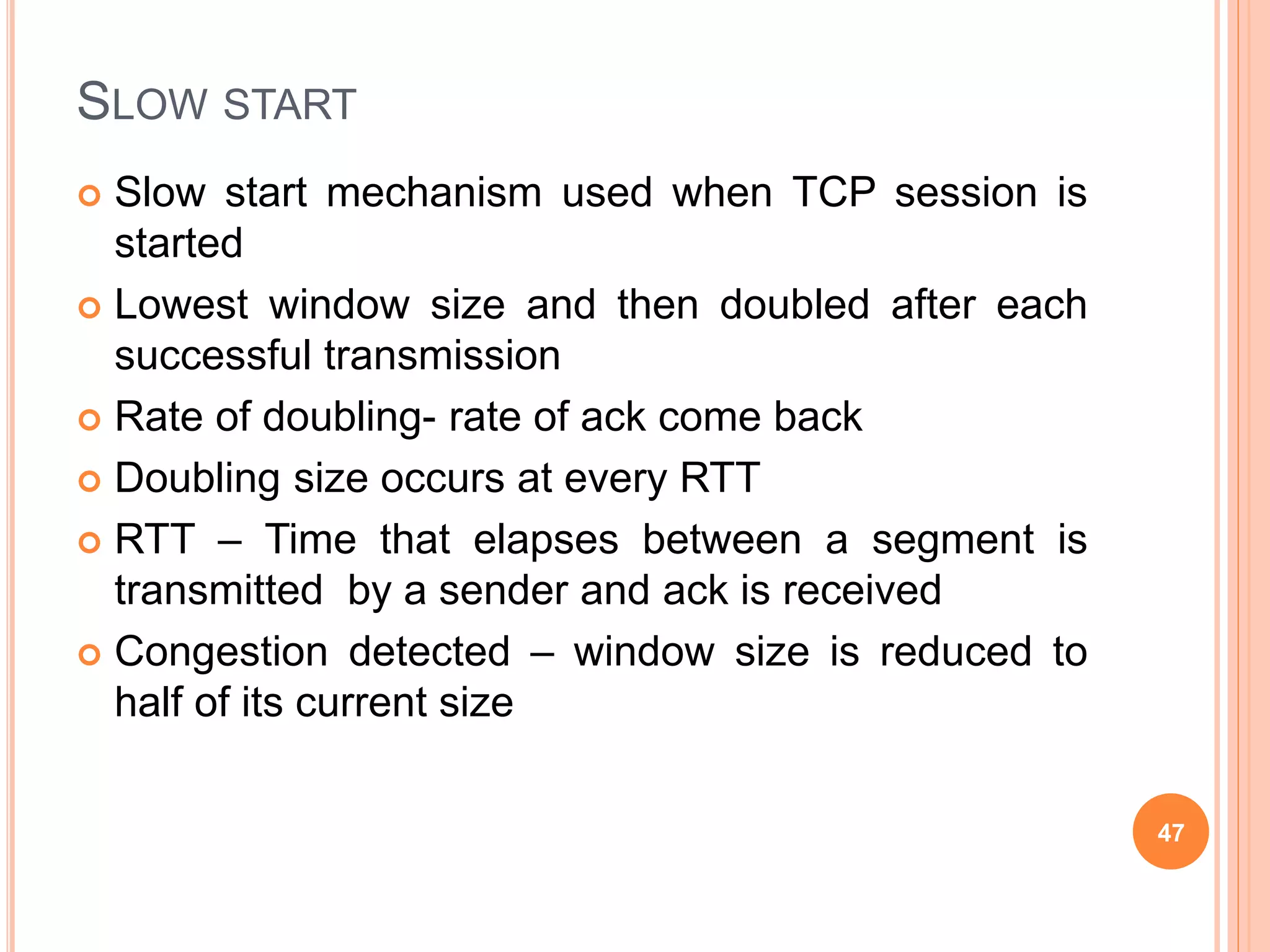 SLOW START
 Slow start mechanism used when TCP session is
started
 Lowest window size and then doubled after each
successful transmission
 Rate of doubling- rate of ack come back
 Doubling size occurs at every RTT
 RTT – Time that elapses between a segment is
transmitted by a sender and ack is received
 Congestion detected – window size is reduced to
half of its current size
47
 