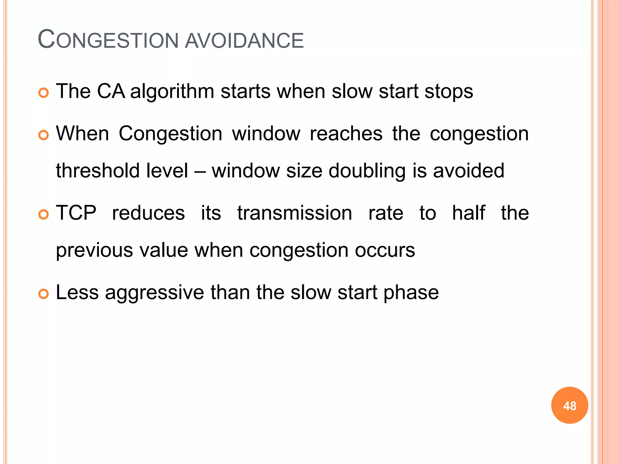 CONGESTION AVOIDANCE
 The CA algorithm starts when slow start stops
 When Congestion window reaches the congestion
threshold level – window size doubling is avoided
 TCP reduces its transmission rate to half the
previous value when congestion occurs
 Less aggressive than the slow start phase
48
 