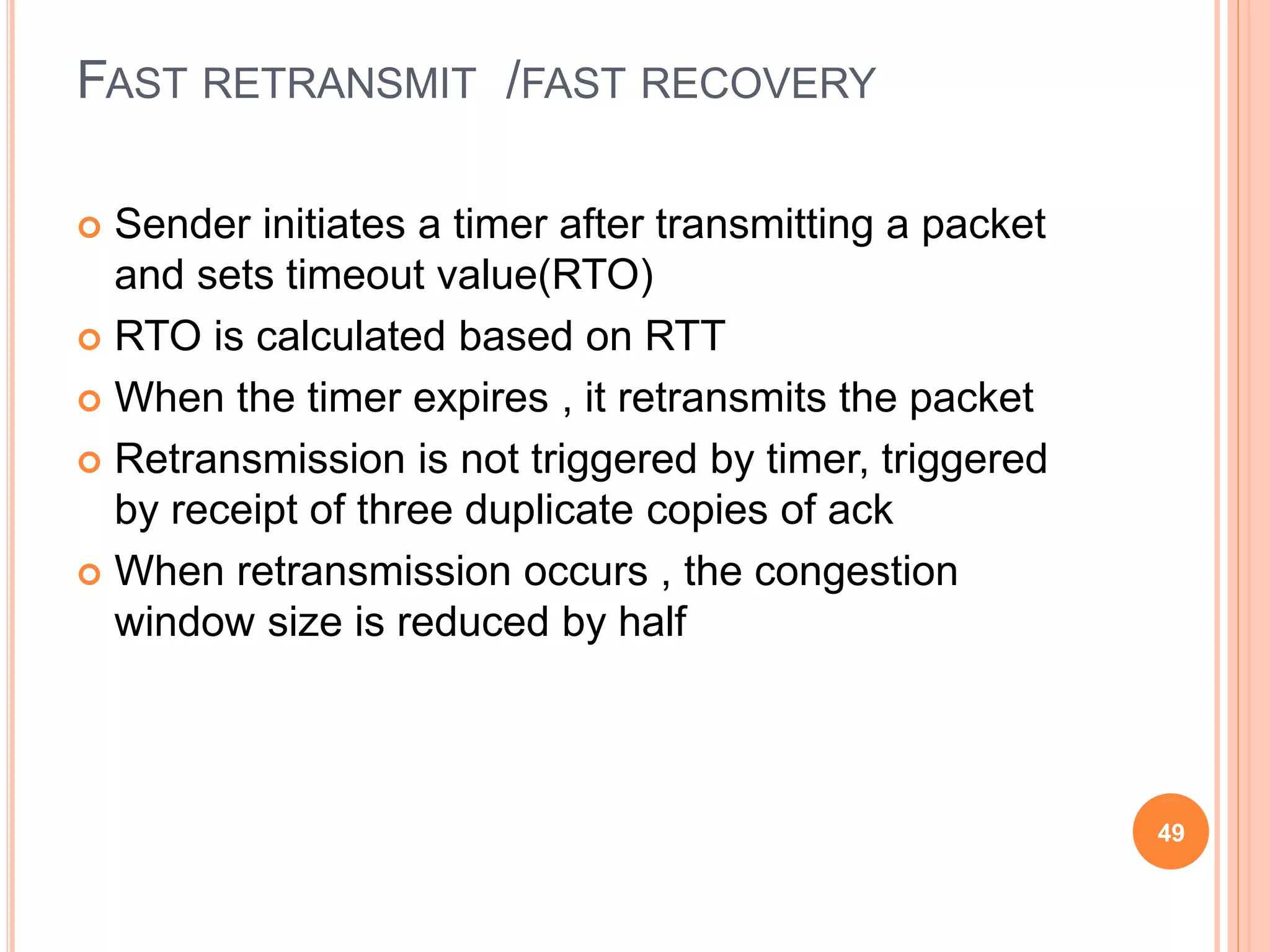 FAST RETRANSMIT /FAST RECOVERY
 Sender initiates a timer after transmitting a packet
and sets timeout value(RTO)
 RTO is calculated based on RTT
 When the timer expires , it retransmits the packet
 Retransmission is not triggered by timer, triggered
by receipt of three duplicate copies of ack
 When retransmission occurs , the congestion
window size is reduced by half
49
 