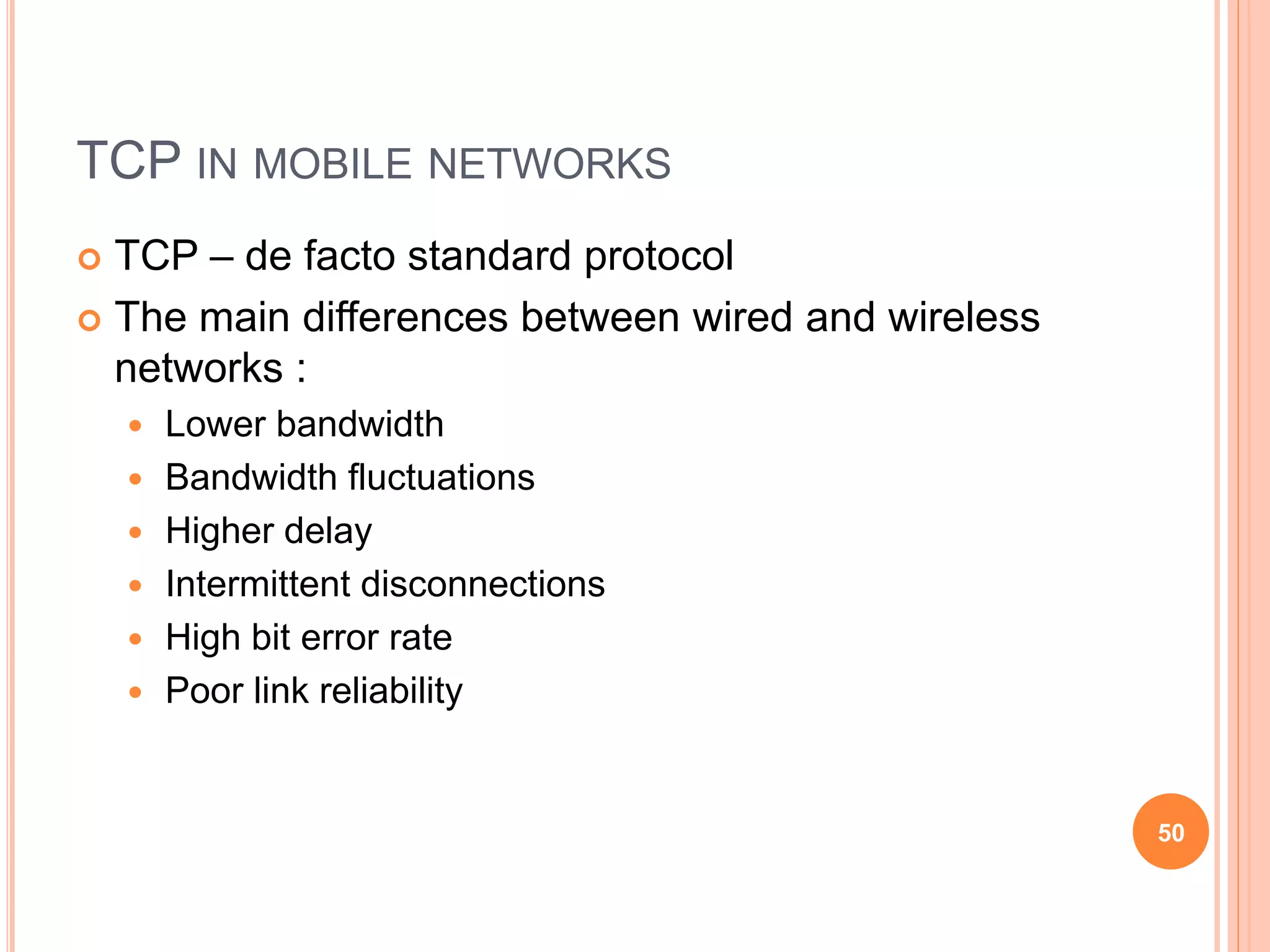 TCP IN MOBILE NETWORKS
 TCP – de facto standard protocol
 The main differences between wired and wireless
networks :
 Lower bandwidth
 Bandwidth fluctuations
 Higher delay
 Intermittent disconnections
 High bit error rate
 Poor link reliability
50
 