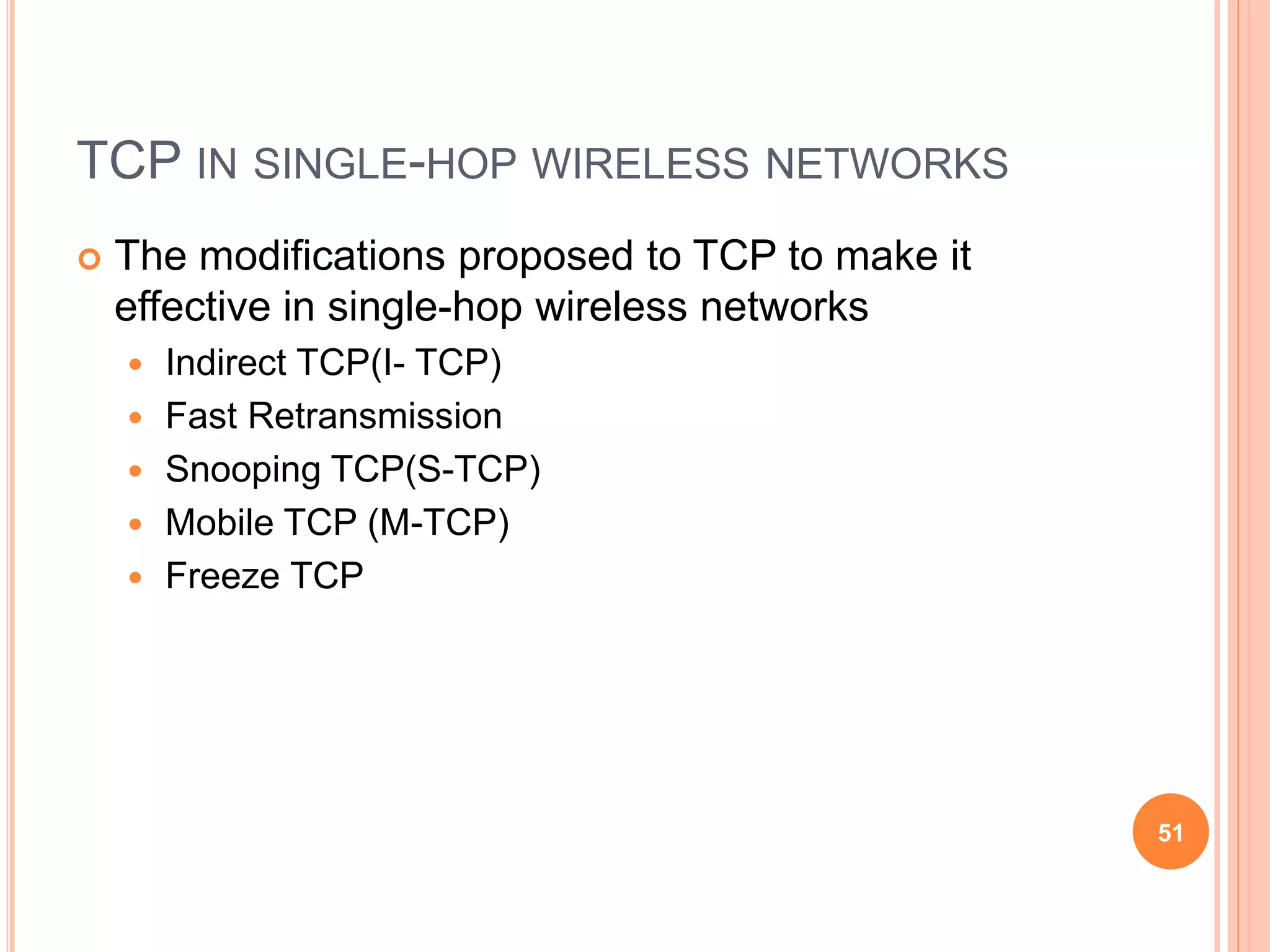 TCP IN SINGLE-HOP WIRELESS NETWORKS
 The modifications proposed to TCP to make it
effective in single-hop wireless networks
 Indirect TCP(I- TCP)
 Fast Retransmission
 Snooping TCP(S-TCP)
 Mobile TCP (M-TCP)
 Freeze TCP
51
 