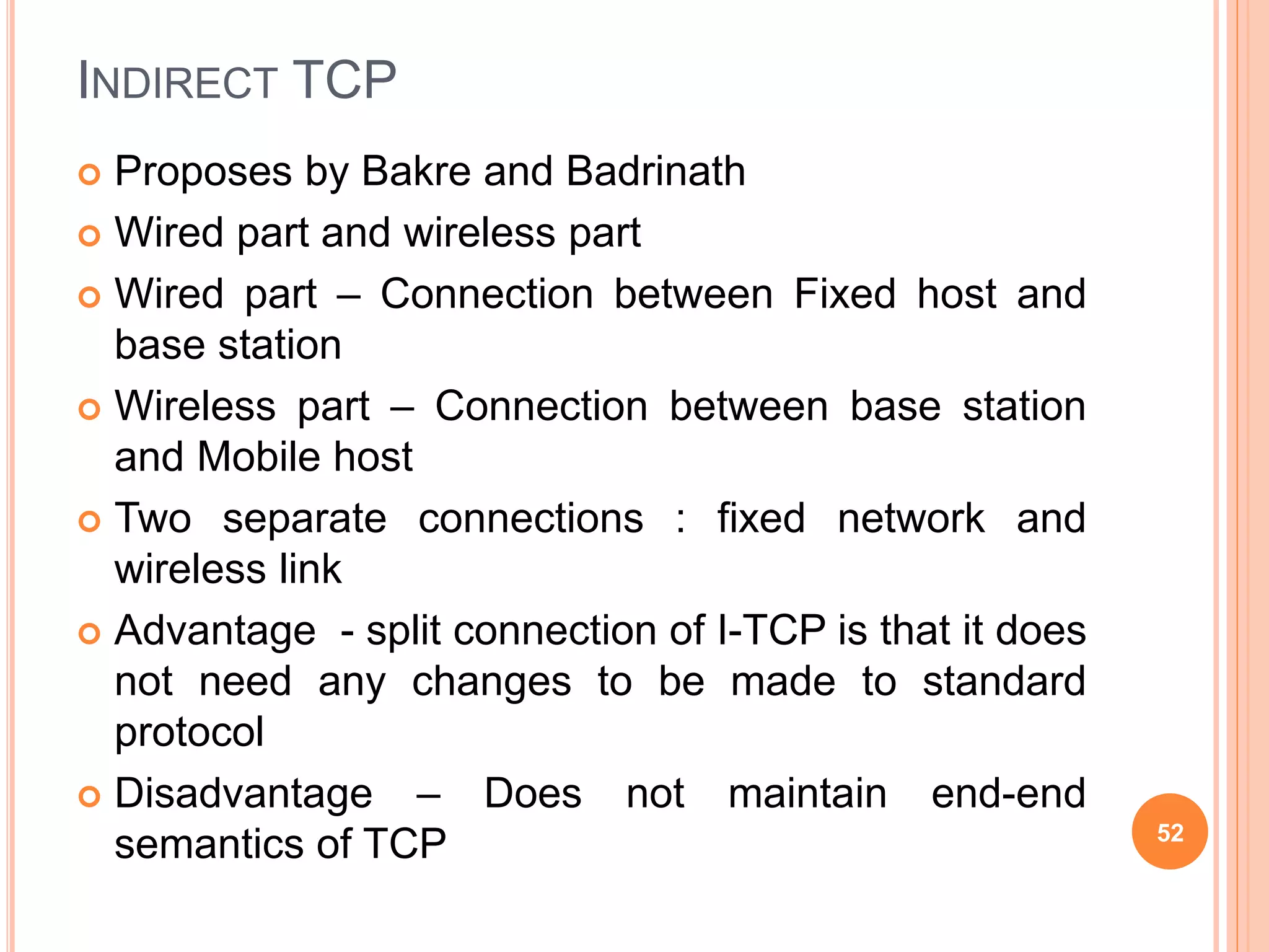 INDIRECT TCP
 Proposes by Bakre and Badrinath
 Wired part and wireless part
 Wired part – Connection between Fixed host and
base station
 Wireless part – Connection between base station
and Mobile host
 Two separate connections : fixed network and
wireless link
 Advantage - split connection of I-TCP is that it does
not need any changes to be made to standard
protocol
 Disadvantage – Does not maintain end-end
semantics of TCP 52
 
