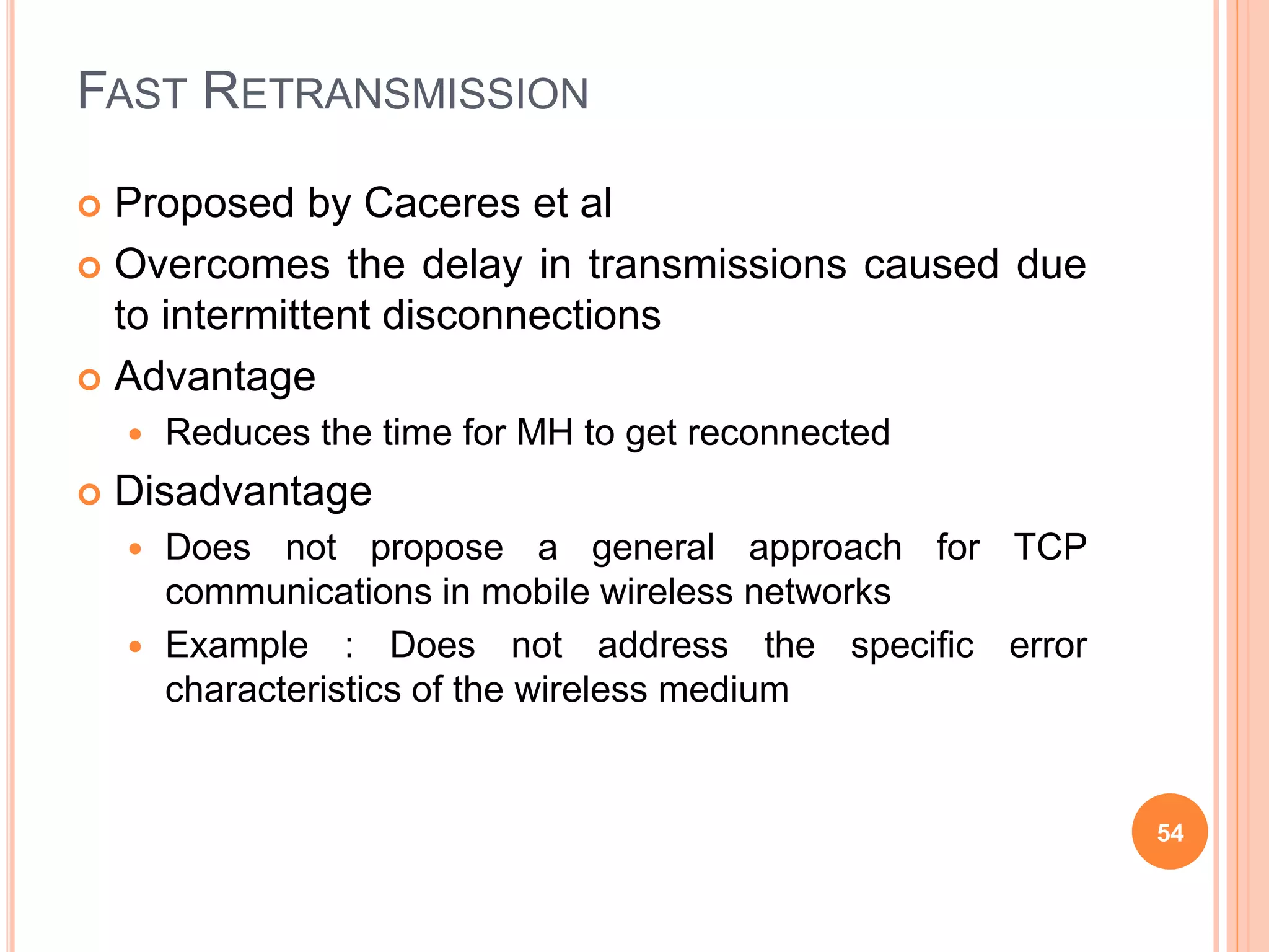FAST RETRANSMISSION
 Proposed by Caceres et al
 Overcomes the delay in transmissions caused due
to intermittent disconnections
 Advantage
 Reduces the time for MH to get reconnected
 Disadvantage
 Does not propose a general approach for TCP
communications in mobile wireless networks
 Example : Does not address the specific error
characteristics of the wireless medium
54
 