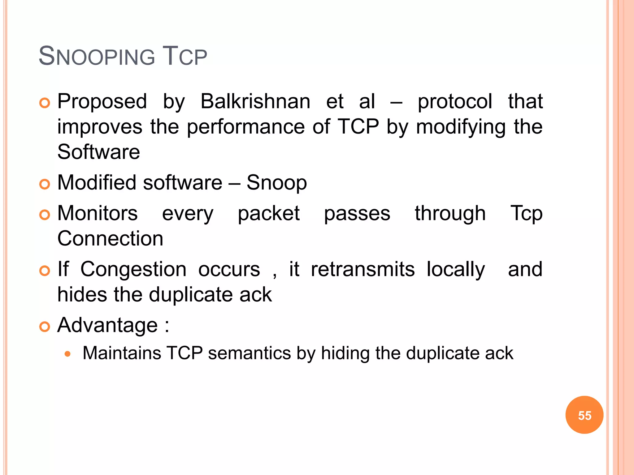 SNOOPING TCP
 Proposed by Balkrishnan et al – protocol that
improves the performance of TCP by modifying the
Software
 Modified software – Snoop
 Monitors every packet passes through Tcp
Connection
 If Congestion occurs , it retransmits locally and
hides the duplicate ack
 Advantage :
 Maintains TCP semantics by hiding the duplicate ack
55
 