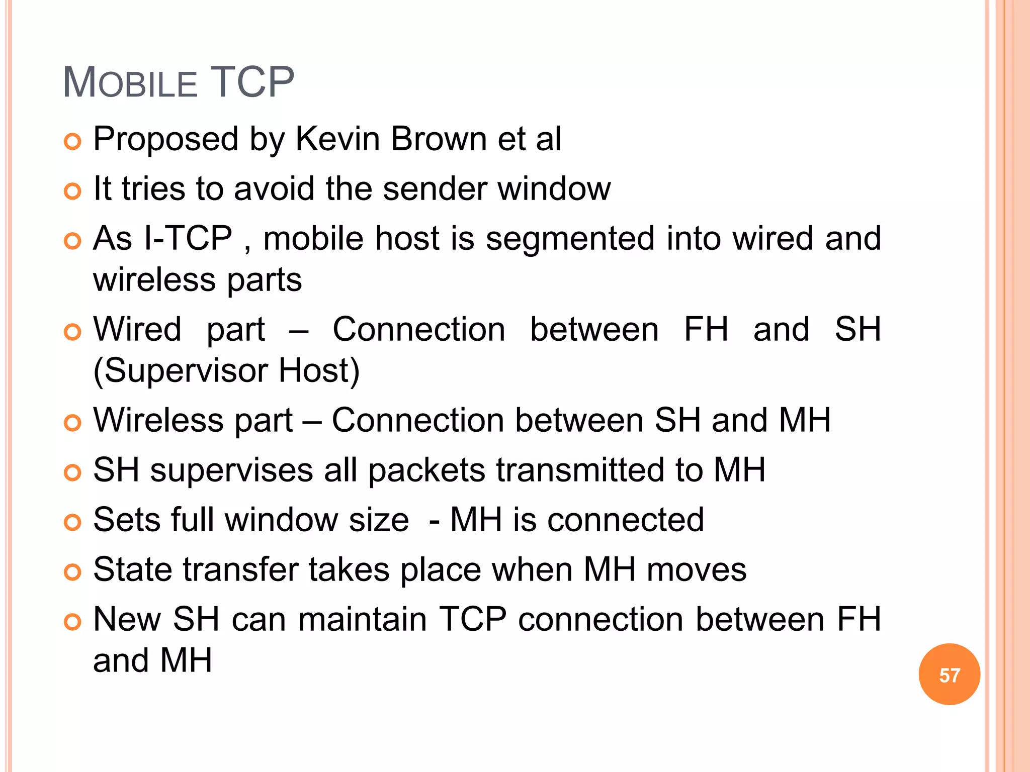 MOBILE TCP
 Proposed by Kevin Brown et al
 It tries to avoid the sender window
 As I-TCP , mobile host is segmented into wired and
wireless parts
 Wired part – Connection between FH and SH
(Supervisor Host)
 Wireless part – Connection between SH and MH
 SH supervises all packets transmitted to MH
 Sets full window size - MH is connected
 State transfer takes place when MH moves
 New SH can maintain TCP connection between FH
and MH 57
 