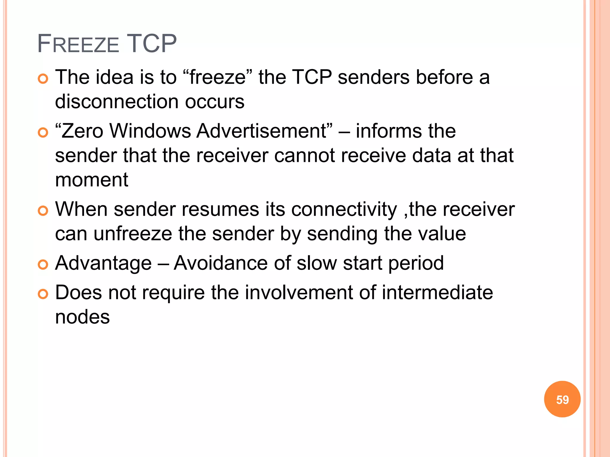 FREEZE TCP
 The idea is to “freeze” the TCP senders before a
disconnection occurs
 “Zero Windows Advertisement” – informs the
sender that the receiver cannot receive data at that
moment
 When sender resumes its connectivity ,the receiver
can unfreeze the sender by sending the value
 Advantage – Avoidance of slow start period
 Does not require the involvement of intermediate
nodes
59
 