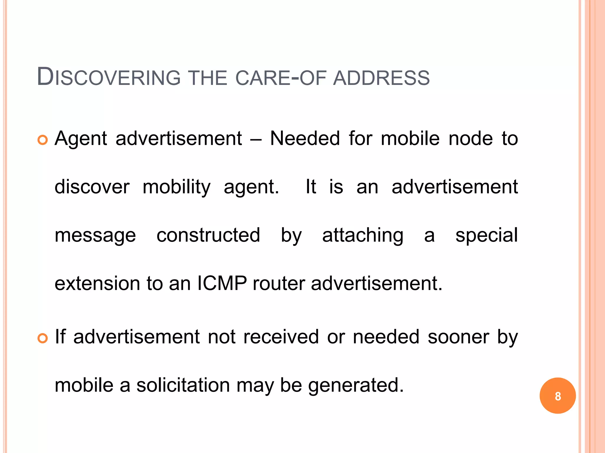DISCOVERING THE CARE-OF ADDRESS
 Agent advertisement – Needed for mobile node to
discover mobility agent. It is an advertisement
message constructed by attaching a special
extension to an ICMP router advertisement.
 If advertisement not received or needed sooner by
mobile a solicitation may be generated. 8
 