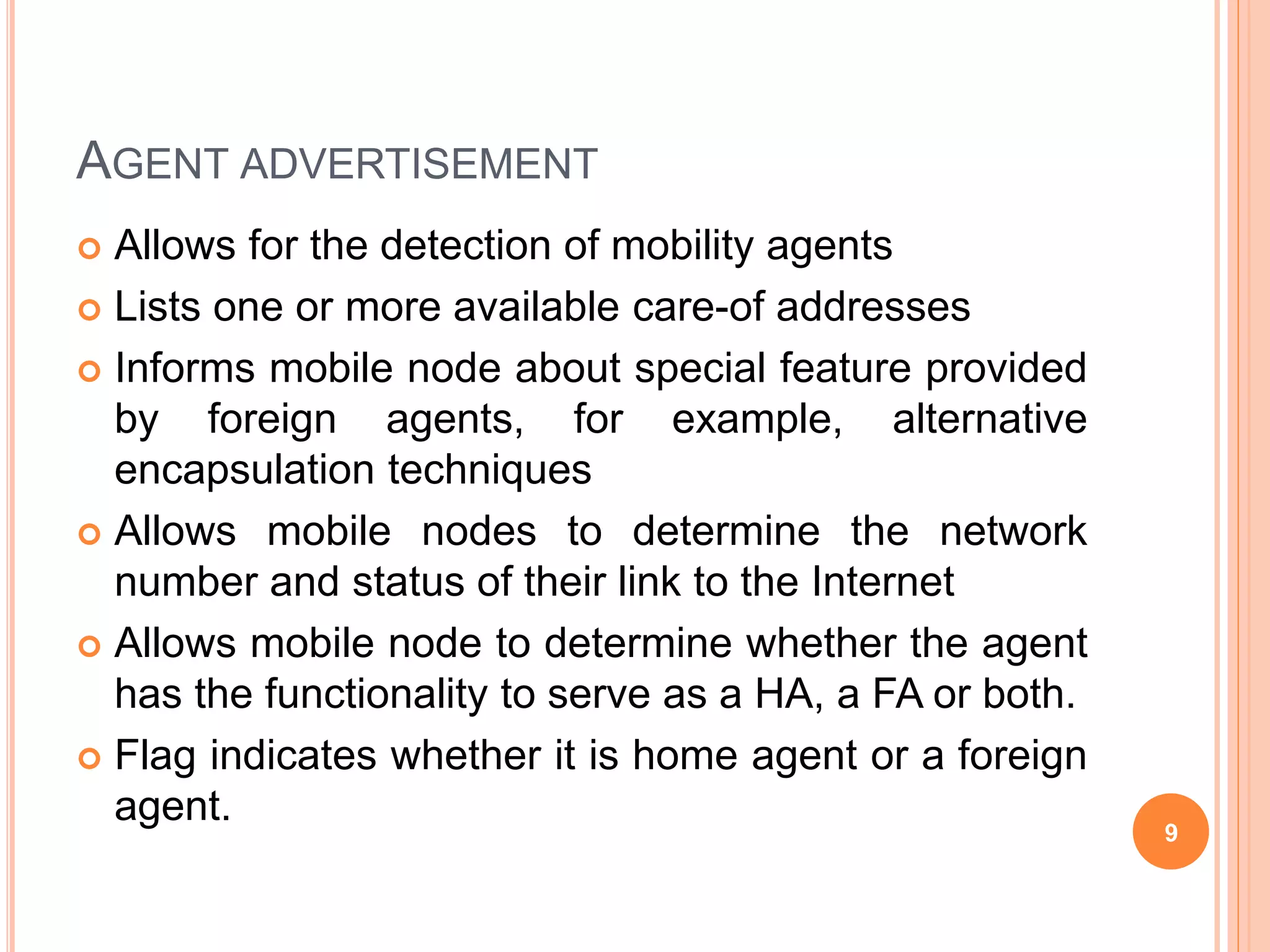 AGENT ADVERTISEMENT
 Allows for the detection of mobility agents
 Lists one or more available care-of addresses
 Informs mobile node about special feature provided
by foreign agents, for example, alternative
encapsulation techniques
 Allows mobile nodes to determine the network
number and status of their link to the Internet
 Allows mobile node to determine whether the agent
has the functionality to serve as a HA, a FA or both.
 Flag indicates whether it is home agent or a foreign
agent.
9
 