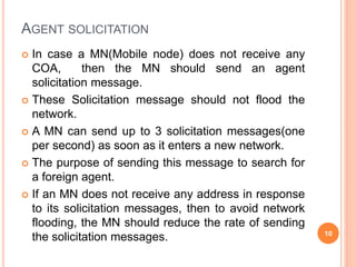 AGENT SOLICITATION
 In case a MN(Mobile node) does not receive any
COA, then the MN should send an agent
solicitation message.
 These Solicitation message should not flood the
network.
 A MN can send up to 3 solicitation messages(one
per second) as soon as it enters a new network.
 The purpose of sending this message to search for
a foreign agent.
 If an MN does not receive any address in response
to its solicitation messages, then to avoid network
flooding, the MN should reduce the rate of sending
the solicitation messages. 10
 