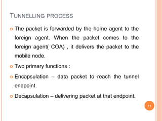 TUNNELLING PROCESS
 The packet is forwarded by the home agent to the
foreign agent. When the packet comes to the
foreign agent( COA) , it delivers the packet to the
mobile node.
 Two primary functions :
 Encapsulation – data packet to reach the tunnel
endpoint.
 Decapsulation – delivering packet at that endpoint.
11
 