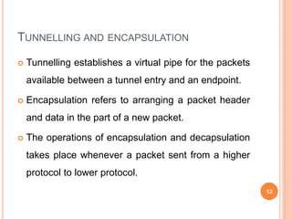 TUNNELLING AND ENCAPSULATION
 Tunnelling establishes a virtual pipe for the packets
available between a tunnel entry and an endpoint.
 Encapsulation refers to arranging a packet header
and data in the part of a new packet.
 The operations of encapsulation and decapsulation
takes place whenever a packet sent from a higher
protocol to lower protocol.
12
 