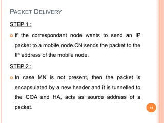 PACKET DELIVERY
STEP 1 :
 If the correspondant node wants to send an IP
packet to a mobile node.CN sends the packet to the
IP address of the mobile node.
STEP 2 :
 In case MN is not present, then the packet is
encapsulated by a new header and it is tunnelled to
the COA and HA, acts as source address of a
packet. 14
 