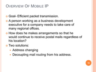 OVERVIEW OF MOBILE IP
 Goal- Efficient packet transmission.
 A person working as a business development
executive for a company needs to take care of
many regional offices.
 How does he makes arrangements so that he
would continue to receive postal mails regardless of
his location?
 Two solutions:
 Address changing
 Decoupling mail routing from his address.
16
 