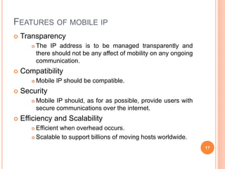 FEATURES OF MOBILE IP
 Transparency
 The IP address is to be managed transparently and
there should not be any affect of mobility on any ongoing
communication.
 Compatibility
 Mobile IP should be compatible.
 Security
 Mobile IP should, as for as possible, provide users with
secure communications over the internet.
 Efficiency and Scalability
 Efficient when overhead occurs.
 Scalable to support billions of moving hosts worldwide.
17
 